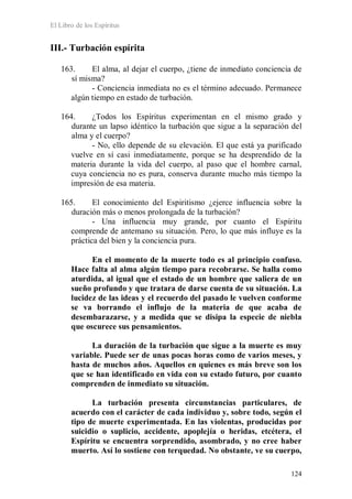 El Libro de los Espíritus
124
III.- Turbación espírita
163. El alma, al dejar el cuerpo, ¿tiene de inmediato conciencia de
sí misma?
- Conciencia inmediata no es el término adecuado. Permanece
algún tiempo en estado de turbación.
164. ¿Todos los Espíritus experimentan en el mismo grado y
durante un lapso idéntico la turbación que sigue a la separación del
alma y el cuerpo?
- No, ello depende de su elevación. El que está ya purificado
vuelve en sí casi inmediatamente, porque se ha desprendido de la
materia durante la vida del cuerpo, al paso que el hombre carnal,
cuya conciencia no es pura, conserva durante mucho más tiempo la
impresión de esa materia.
165. El conocimiento del Espiritismo ¿ejerce influencia sobre la
duración más o menos prolongada de la turbación?
- Una influencia muy grande, por cuanto el Espíritu
comprende de antemano su situación. Pero, lo que más influye es la
práctica del bien y la conciencia pura.
En el momento de la muerte todo es al principio confuso.
Hace falta al alma algún tiempo para recobrarse. Se halla como
aturdida, al igual que el estado de un hombre que saliera de un
sueño profundo y que tratara de darse cuenta de su situación. La
lucidez de las ideas y el recuerdo del pasado le vuelven conforme
se va borrando el influjo de la materia de que acaba de
desembarazarse, y a medida que se disipa la especie de niebla
que oscurece sus pensamientos.
La duración de la turbación que sigue a la muerte es muy
variable. Puede ser de unas pocas horas como de varios meses, y
hasta de muchos años. Aquellos en quienes es más breve son los
que se han identificado en vida con su estado futuro, por cuanto
comprenden de inmediato su situación.
La turbación presenta circunstancias particulares, de
acuerdo con el carácter de cada individuo y, sobre todo, según el
tipo de muerte experimentada. En las violentas, producidas por
suicidio o suplicio, accidente, apoplejía o heridas, etcétera, el
Espíritu se encuentra sorprendido, asombrado, y no cree haber
muerto. Así lo sostiene con terquedad. No obstante, ve su cuerpo,
 