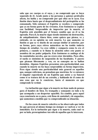 Allan Kardec
http://www.espiritismo.es FEE 125
sabe que ese cuerpo es el suyo, y no comprende que se haya
separado de él. Acude junto a las personas a quienes profesaba
afecto, les habla y no comprende por qué ellas no le oyen. Esa
ilusión dura hasta que el desprendimiento del periespíritu se ha
consumado. Sólo entonces el Espíritu se recobra y comprende
que ya no forma parte de los vivientes. Este fenómeno se explica
con facilidad. Sorprendido de improviso por la muerte, el
Espíritu está aturdido por el brusco cambio que en él se ha
operado. Para él, la muerte sigue siendo sinónimo de destrucción,
de aniquilamiento. Ahora bien, como quiera que piensa, ve y
entiende, en su opinión no está muerto. Lo que aumenta su
ilusión es que se ve dueño de un cuerpo similar al anterior, por
su forma, pero cuya etérea naturaleza no ha tenido todavía
tiempo de estudiar. Lo cree sólido y compacto como lo era el
primero, y cuando se le llama la atención sobre este punto se
asombra de no poder palparlo. Este fenómeno es análogo al de
los sonámbulos noveles, que no creen estar dormidos. Para ellos,
el sueño es sinónimo de suspensión de las facultades. Y puesto
que piensan libremente y ven, en su concepto no se hallan
dormidos. Algunos Espíritus presentan esta particularidad, aun
cuando la muerte no los haya sorprendido en forma imprevista.
Pero sigue siendo una particularidad más general en aquellos
que, aunque enfermos, no pensaban que morirían. Se ve entonces
el singular espectáculo de un Espíritu que asiste a su funeral
como si se tratara del de un extraño, y hablando de él como de
una cosa que no le concierne, hasta el momento en que
comprende la verdad.
La turbación que sigue a la muerte no tiene nada de penoso
para el hombre de bien. Es tranquila y semejante en todo a la
que acompaña a un despertar apacible. En cambio, para aquel
cuya conciencia no es pura, está llena de ansiedad y de angustias,
que aumentan a medida que va comprendiendo su situación.
En los casos de muerte colectiva se ha observado que todos
los que perecen al mismo tiempo no siempre se vuelven a ver de
inmediato. En la turbación que sigue a la muerte, cada cual va
por su lado, preocupándose tan sólo de aquellos que le interesan.
 