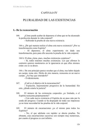 El Libro de los Espíritus
126
CAPÍTULO IV
PLURALIDAD DE LAS EXISTENCIAS
I.- De la reencarnación
166. ¿Cómo puede acabar de depurarse el alma que no ha alcanzado
la perfección durante la vida corporal?
- Sufriendo la prueba de una nueva existencia.
166 a. ¿De qué manera realiza el alma esta nueva existencia? ¿Por su
transformación como Espíritu?
- Al depurarse, el alma experimenta sin duda una
transformación, pero para ello necesita la prueba de la vida corporal.
166 b. El alma ¿tiene, pues, muchas existencias corpóreas?
- Sí, todos tenemos muchas existencias. Los que afirmen lo
contrario quieren manteneros en la ignorancia en que ellos mismos
están: ese es su deseo.
166 c. De este principio parece resultar que el alma, tras haber dejado
un cuerpo, toma otro. Dicho de otra manera, reencarna en un nuevo
cuerpo. ¿Así hay que entenderlo?
- Evidentemente.
167. ¿Cuál es el objetivo de la reencarnación?
- Expiación, mejoramiento progresivo de la humanidad. Sin
esto, ¿dónde estaría la justicia?
168. El número de las existencias corporales ¿es limitado, o el
Espíritu reencarna perpetuamente?
- Con cada nueva existencia el Espíritu da un paso más por la
senda del progreso. Cuando se ha despojado de todas sus impurezas
ya no tiene necesidad de las pruebas de la vida corporal.
169. El número de encarnaciones ¿es el mismo para todos los
Espíritus?
- No, el que adelanta con rapidez se ahorra pruebas. No
obstante, esas encarnaciones sucesivas son siempre muy numerosas,
por cuanto el progreso es casi infinito.
 