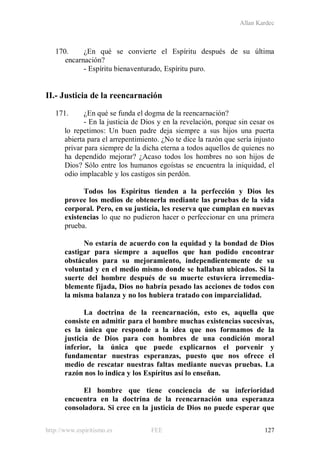 Allan Kardec
http://www.espiritismo.es FEE 127
170. ¿En qué se convierte el Espíritu después de su última
encarnación?
- Espíritu bienaventurado, Espíritu puro.
II.- Justicia de la reencarnación
171. ¿En qué se funda el dogma de la reencarnación?
- En la justicia de Dios y en la revelación, porque sin cesar os
lo repetimos: Un buen padre deja siempre a sus hijos una puerta
abierta para el arrepentimiento. ¿No te dice la razón que sería injusto
privar para siempre de la dicha eterna a todos aquellos de quienes no
ha dependido mejorar? ¿Acaso todos los hombres no son hijos de
Dios? Sólo entre los humanos egoístas se encuentra la iniquidad, el
odio implacable y los castigos sin perdón.
Todos los Espíritus tienden a la perfección y Dios les
provee los medios de obtenerla mediante las pruebas de la vida
corporal. Pero, en su justicia, les reserva que cumplan en nuevas
existencias lo que no pudieron hacer o perfeccionar en una primera
prueba.
No estaría de acuerdo con la equidad y la bondad de Dios
castigar para siempre a aquellos que han podido encontrar
obstáculos para su mejoramiento, independientemente de su
voluntad y en el medio mismo donde se hallaban ubicados. Si la
suerte del hombre después de su muerte estuviera irremedia-
blemente fijada, Dios no habría pesado las acciones de todos con
la misma balanza y no los hubiera tratado con imparcialidad.
La doctrina de la reencarnación, esto es, aquella que
consiste en admitir para el hombre muchas existencias sucesivas,
es la única que responde a la idea que nos formamos de la
justicia de Dios para con hombres de una condición moral
inferior, la única que puede explicarnos el porvenir y
fundamentar nuestras esperanzas, puesto que nos ofrece el
medio de rescatar nuestras faltas mediante nuevas pruebas. La
razón nos lo indica y los Espíritus así lo enseñan.
El hombre que tiene conciencia de su inferioridad
encuentra en la doctrina de la reencarnación una esperanza
consoladora. Si cree en la justicia de Dios no puede esperar que
 