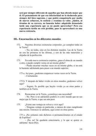 El Libro de los Espíritus
128
será por siempre diferente de aquellos que han obrado mejor que
él. El pensamiento de que esa inferioridad no lo deshereda para
siempre del bien supremo, y que podrá conquistarlo por medio
de nuevos esfuerzos, lo sostiene y reanima su valor. ¿Quién, al
término de su carrera, no lamenta haber adquirido demasiado
tarde una experiencia que ya no puede aprovechar? Pero esa
experiencia tardía no está perdida, pues la aprovechará en una
nueva existencia.
III.- Encarnación en los diferentes mundos
172. Nuestras diversas existencias corporales ¿se cumplen todas en
la Tierra?
- No, no todas, sino en los distintos mundos. Las de la Tierra
no son las primeras ni las últimas, y son de las más materiales y
alejadas de la perfección.
173. En cada nueva existencia corpórea, ¿pasa el alma de un mundo
a otro, o puede cumplir varias en un mismo globo?
- Puede encarnar muchas veces en un mismo globo, si no está
lo bastante adelantada para pasar a un mundo superior.
173 a. Así pues, ¿podemos reaparecer varias veces en la Tierra.
- Ciertamente.
173 b. Y después de haber vivido en otros mundos ¿podemos volver
aquí?
- Seguro. Es posible que hayáis vivido ya en otras partes y
también en la Tierra.
174. Reencarnar en la Tierra, ¿constituye una necesidad?
- No. Pero si no adelantáis podréis ir a otro mundo que no sea
mejor que la Tierra, o que sea aún peor.
175. ¿Existe una ventaja en volver a vivir aquí?
- Ninguna ventaja en particular, a menos de estar cumpliendo
una misión. Entonces se adelanta, aquí como en otras partes.
175 a. ¿No seríamos más dichosos si permaneciéramos en el estado
de Espíritus?
- ¡No, no! Se quedaría estacionario, y lo que se quiere es
adelantar hacia Dios.
 