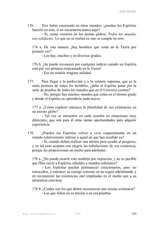 Allan Kardec
http://www.espiritismo.es FEE 129
176. Tras haber encarnado en otros mundos, ¿pueden los Espíritus
hacerlo en éste, si no encarnaron nunca aquí?
- Sí, como vosotros en los demás globos. Todos los mundos
son solidarios. Lo que no se realiza en uno se cumple en otro.
176 a. De esta manera ¿hay hombres que están en la Tierra por
primera vez?
- Los hay, muchos y en diversos grados.
176 b. ¿Se puede reconocer por cualquier indicio cuándo un Espíritu
está por vez primera reencarnado en la Tierra?
- Eso no tendría ninguna utilidad.
177. Para llegar a la perfección y a la ventura suprema, que es la
meta postrera de todos los hombres, ¿debe el Espíritu pasar por la
serie de pruebas de todos los mundos que en el Universo existen?
- No, porque hay muchos mundos que están en el mismo grado
y donde el Espíritu no aprendería nada nuevo.
177 a. ¿Cómo explicar entonces la pluralidad de sus existencias en
un mismo globo?
- Tal vez se encuentre en cada ocasión en situaciones muy
diferentes, que son para él otras tantas oportunidades para adquirir
experiencia.
178. ¿Pueden los Espíritus volver a vivir corporalmente en un
mundo relativamente inferior a aquel en que han residido ya?
- Sí, cuando deben realizar una misión para ayudar al progreso,
y en tal caso aceptan con alegría las tribulaciones de esa existencia,
porque les proporcionan un medio para adelantar.
178 a. ¿No puede ocurrir esto también por expiación, y no es posible
que Dios envíe a Espíritus rebeldes a mundos inferiores?
- Los Espíritus pueden permanecer estacionarios, pero no
retroceden, y entonces su castigo consiste en no seguir adelantando y
en recomenzar las existencias mal empleadas en el medio que a su
naturaleza conviene.
178 b. ¿Cuáles son los que deben recomenzar una misma existencia?
- Los que fallen en su misión o en sus pruebas.
 