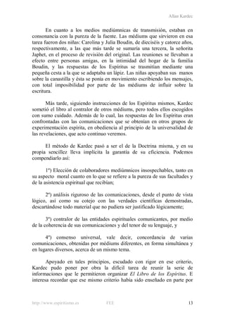 Allan Kardec
http://www.espiritismo.es FEE 13
En cuanto a los medios mediúmnicas de transmisión, estaban en
consonancia con la pureza de la fuente. Las médiums que sirvieron en esa
tarea fueron dos niñas: Carolina y Julia Boudin, de dieciséis y catorce años,
respectivamente, a las que más tarde se sumaría una tercera, la señorita
Japhet, en el proceso de revisión del original. Las reuniones se llevaban a
efecto entre personas amigas, en la intimidad del hogar de la familia
Boudin, y las respuestas de los Espíritus se trasmitían mediante una
pequeña cesta a la que se adaptaba un lápiz. Las niñas apoyaban sus manos
sobre la canastilla y ésta se ponía en movimiento escribiendo los mensajes,
con total imposibilidad por parte de las médiums de influir sobre la
escritura.
Más tarde, siguiendo instrucciones de los Espíritus mismos, Kardec
sometió el libro al contralor de otros médiums, pero todos ellos escogidos
con sumo cuidado. Además de lo cual, las respuestas de los Espíritus eran
confrontadas con las comunicaciones que se obtenían en otros grupos de
experimentación espírita, en obediencia al principio de la universalidad de
las revelaciones, que acto continuo veremos.
El método de Kardec pasó a ser el de la Doctrina misma, y en su
propia sencillez lleva implícita la garantía de su eficiencia. Podemos
compendiarlo así:
1º) Elección de colaboradores mediúmnicos insospechables, tanto en
su aspecto moral cuanto en lo que se refiere a la pureza de sus facultades y
de la asistencia espiritual que recibían;
2º) análisis riguroso de las comunicaciones, desde el punto de vista
lógico, así como su cotejo con las verdades científicas demostradas,
descartándose todo material que no pudiera ser justificado lógicamente;
3º) contralor de las entidades espirituales comunicantes, por medio
de la coherencia de sus comunicaciones y del tenor de su lenguaje, y
4º) consenso universal, vale decir, concordancia de varias
comunicaciones, obtenidas por médiums diferentes, en forma simultánea y
en lugares diversos, acerca de un mismo tema.
Apoyado en tales principios, escudado con rigor en ese criterio,
Kardec pudo poner por obra la difícil tarea de reunir la serie de
informaciones que le permitieron organizar El Libro de los Espíritus. E
interesa recordar que ese mismo criterio había sido enseñado en parte por
 