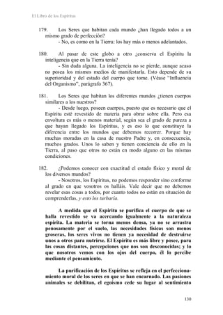 El Libro de los Espíritus
130
179. Los Seres que habitan cada mundo ¿han llegado todos a un
mismo grado de perfección?
- No, es como en la Tierra: los hay más o menos adelantados.
180. Al pasar de este globo a otro ¿conserva el Espíritu la
inteligencia que en la Tierra tenía?
- Sin duda alguna. La inteligencia no se pierde, aunque acaso
no posea los mismos medios de manifestarla. Esto depende de su
superioridad y del estado del cuerpo que tome. (Véase “Influencia
del Organismo”, parágrafo 367).
181. Los Seres que habitan los diferentes mundos ¿tienen cuerpos
similares a los nuestros?
- Desde luego, poseen cuerpos, puesto que es necesario que el
Espíritu esté revestido de materia para obrar sobre ella. Pero esa
envoltura es más o menos material, según sea el grado de pureza a
que hayan llegado los Espíritus, y es eso lo que constituye la
diferencia entre los mundos que debemos recorrer. Porque hay
muchas moradas en la casa de nuestro Padre y, en consecuencia,
muchos grados. Unos lo saben y tienen conciencia de ello en la
Tierra, al paso que otros no están en modo alguno en las mismas
condiciones.
182. ¿Podemos conocer con exactitud el estado físico y moral de
los diversos mundos?
- Nosotros, los Espíritus, no podemos responder sino conforme
al grado en que vosotros os halláis. Vale decir que no debemos
revelar esas cosas a todos, por cuanto todos no están en situación de
comprenderlas, y esto los turbaría.
A medida que el Espíritu se purifica el cuerpo de que se
halla revestido se va acercando igualmente a la naturaleza
espírita. La materia se torna menos densa, ya no se arrastra
penosamente por el suelo, las necesidades físicas son menos
groseras, los seres vivos no tienen ya necesidad de destruirse
unos a otros para nutrirse. El Espíritu es más libre y posee, para
las cosas distantes, percepciones que nos son desconocidas; y lo
que nosotros vemos con los ojos del cuerpo, él lo percibe
mediante el pensamiento.
La purificación de los Espíritus se refleja en el perfecciona-
miento moral de los seres en que se han encarnado. Las pasiones
animales se debilitan, el egoísmo cede su lugar al sentimiento
 