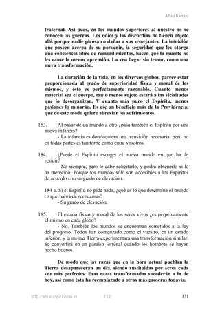 Allan Kardec
http://www.espiritismo.es FEE 131
fraternal. Así pues, en los mundos superiores al nuestro no se
conocen las guerras. Los odios y las discordias no tienen objeto
allí, porque nadie piensa en dañar a sus semejantes. La intuición
que poseen acerca de su porvenir, la seguridad que les otorga
una conciencia libre de remordimientos, hacen que la muerte no
les cause la menor aprensión. La ven llegar sin temor, como una
mera transformación.
La duración de la vida, en los diversos globos, parece estar
proporcionada al grado de superioridad física y moral de los
mismos, y esto es perfectamente razonable. Cuanto menos
material sea el cuerpo, tanto menos sujeto estará a las vicisitudes
que lo desorganizan. Y cuanto más puro el Espíritu, menos
pasiones lo minarán. Es ese un beneficio más de la Providencia,
que de este modo quiere abreviar los sufrimientos.
183. Al pasar de un mundo a otro ¿pasa también el Espíritu por una
nueva infancia?
- La infancia es dondequiera una transición necesaria, pero no
en todas partes es tan torpe como entre vosotros.
184. ¿Puede el Espíritu escoger el nuevo mundo en que ha de
residir?
- No siempre, pero le cabe solicitarlo, y podrá obtenerlo si lo
ha merecido. Porque los mundos sólo son accesibles a los Espíritus
de acuerdo con su grado de elevación.
184 a. Si el Espíritu no pide nada, ¿qué es lo que determina el mundo
en que habrá de reencarnar?
- Su grado de elevación.
185. El estado físico y moral de los seres vivos ¿es perpetuamente
el mismo en cada globo?
- No. También los mundos se encuentran sometidos a la ley
del progreso. Todos han comenzado como el vuestro, en un estado
inferior, y la misma Tierra experimentará una transformación similar.
Se convertirá en un paraíso terrenal cuando los hombres se hayan
hecho buenos.
De modo que las razas que en la hora actual pueblan la
Tierra desaparecerán un día, siendo sustituidas por seres cada
vez más perfectos. Esas razas transformadas sucederán a la de
hoy, así como ésta ha reemplazado a otras más groseras todavía.
 
