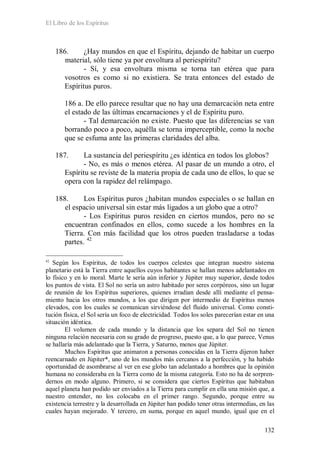 El Libro de los Espíritus
132
186. ¿Hay mundos en que el Espíritu, dejando de habitar un cuerpo
material, sólo tiene ya por envoltura al periespíritu?
- Sí, y esa envoltura misma se torna tan etérea que para
vosotros es como si no existiera. Se trata entonces del estado de
Espíritus puros.
186 a. De ello parece resultar que no hay una demarcación neta entre
el estado de las últimas encarnaciones y el de Espíritu puro.
- Tal demarcación no existe. Puesto que las diferencias se van
borrando poco a poco, aquélla se torna imperceptible, como la noche
que se esfuma ante las primeras claridades del alba.
187. La sustancia del periespíritu ¿es idéntica en todos los globos?
- No, es más o menos etérea. Al pasar de un mundo a otro, el
Espíritu se reviste de la materia propia de cada uno de ellos, lo que se
opera con la rapidez del relámpago.
188. Los Espíritus puros ¿habitan mundos especiales o se hallan en
el espacio universal sin estar más ligados a un globo que a otro?
- Los Espíritus puros residen en ciertos mundos, pero no se
encuentran confinados en ellos, como sucede a los hombres en la
Tierra. Con más facilidad que los otros pueden trasladarse a todas
partes. 42
42
Según los Espíritus, de todos los cuerpos celestes que integran nuestro sistema
planetario está la Tierra entre aquellos cuyos habitantes se hallan menos adelantados en
lo físico y en lo moral. Marte le sería aún inferior y Júpiter muy superior, desde todos
los puntos de vista. El Sol no sería un astro habitado por seres corpóreos, sino un lugar
de reunión de los Espíritus superiores, quienes irradian desde allí mediante el pensa-
miento hacia los otros mundos, a los que dirigen por intermedio de Espíritus menos
elevados, con los cuales se comunican sirviéndose del fluido universal. Como consti-
tución física, el Sol sería un foco de electricidad. Todos los soles parecerían estar en una
situación idéntica.
El volumen de cada mundo y la distancia que los separa del Sol no tienen
ninguna relación necesaria con su grado de progreso, puesto que, a lo que parece, Venus
se hallaría más adelantado que la Tierra, y Saturno, menos que Júpiter.
Muchos Espíritus que animaron a personas conocidas en la Tierra dijeron haber
reencarnado en Júpiter*, uno de los mundos más cercanos a la perfección, y ha habido
oportunidad de asombrarse al ver en ese globo tan adelantado a hombres que la opinión
humana no consideraba en la Tierra como de la misma categoría. Esto no ha de sorpren-
dernos en modo alguno. Primero, si se considera que ciertos Espíritus que habitaban
aquel planeta han podido ser enviados a la Tierra para cumplir en ella una misión que, a
nuestro entender, no los colocaba en el primer rango. Segundo, porque entre su
existencia terrestre y la desarrollada en Júpiter han podido tener otras intermedias, en las
cuales hayan mejorado. Y tercero, en suma, porque en aquel mundo, igual que en el
 