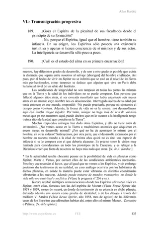 Allan Kardec
http://www.espiritismo.es FEE 133
VI.- Transmigración progresiva
189. ¿Goza el Espíritu de la plenitud de sus facultades desde el
principio de su formación?
- No, porque el Espíritu, igual que el hombre, tiene también su
infancia. En su origen, los Espíritus sólo poseen una existencia
instintiva y apenas si tienen conciencia de sí mismos y de sus actos.
La inteligencia se desarrolla sólo poco a poco.
190. ¿Cuál es el estado del alma en su primera encarnación?
nuestro, hay diferentes grados de desarrollo, y de uno a otro grado es posible que exista
la distancia que separa entre nosotros al salvaje [aborigen] del hombre civilizado. Así
pues, por el hecho de vivir en Júpiter no se inferirá que se esté en el nivel de los Seres
más perfeccionados, como tampoco se deduce que alguien que vive en París deba
hallarse al nivel de un sabio del Instituto.
Las condiciones de longevidad no son tampoco en todas las partes las mismas
que en la Tierra y la edad de los individuos no se puede comparar. Una persona que
falleció algunos años atrás, al ser evocada manifestó que había encarnado seis meses
antes en un mundo cuyo nombre nos es desconocido. Interrogada acerca de la edad que
tenía entonces en ese mundo, respondió: “No puedo precisarla, porque no contamos el
tiempo como vosotros. Además, la forma de vida no es la misma: nos desarrollamos
aquí con mucha mayor rapidez. Por tanto, aunque no haga más de seis de vuestros
meses que yo me encuentro aquí, puedo deciros que en lo tocante a la inteligencia tengo
treinta años de la edad que contaba en la Tierra”.
Muchas respuestas análogas han dado otros Espíritus, y ello no tiene nada de
inverosímil. ¿No vemos acaso en la Tierra a muchísimos animales que adquieren en
pocos meses su desarrollo normal? ¿Por qué no ha de acontecer lo mismo con el
hombre, en otras esferas? Subrayemos, por otra parte, que el desarrollo alcanzado por el
hombre en nuestro mundo a la edad de treinta años quizá no es sino una especie de
infancia si se le compara con el que debería alcanzar. Es preciso tener la visión muy
limitada para considerarnos en todo los prototipos de la Creación, y es rebajar a la
Divinidad creer que fuera de nosotros no haya más nada que crear. [N. de A. Kardec.]
* En la actualidad resulta chocante pensar en la posibilidad de vida en planetas como
Júpiter, Marte o Venus, por carecer ellos de las condiciones ambientales necesarias.
Pero hay que recordar al lector, que al igual que no vemos a los Espíritus, y sin embargo
podemos dar testimonio de su realidad, un caso análogo ocurriría con los habitantes de
dichos planetas, en donde la materia puede estar vibrando en distintas coordenadas
vibratorias a las nuestras. Además puede tratarse de mundos transitorios, en donde la
vida sólo sea espiritual y no física. (Véase la pregunta nº 236 y ss.)
Kardec recibió múltiples comunicaciones donde los Espíritus afirmaban vivir en
Júpiter, entre ellas, famosas son las del espíritu de Mozart (Véase Revue Spirite año
1858 y 1859, meses de mayo), en donde da testimonio de su estancia en dicho planeta,
dictando además una sonata como prueba de identidad; o de los dibujos a través del
médium V. Sardou (Véase Revue Spirite, año 1858, mes de agosto) de las diferentes
casas de los Espíritus que afirmaban habitar ahí, entre ellos el mismo Mozart, Zoroastro
o Palissy. [N. del copista.]
 