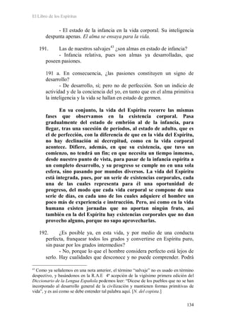 El Libro de los Espíritus
134
- El estado de la infancia en la vida corporal. Su inteligencia
despunta apenas. El alma se ensaya para la vida.
191. Las de nuestros salvajes43
- Infancia relativa, pues son almas ya desarrolladas, que
poseen pasiones.
¿son almas en estado de infancia?
191 a. En consecuencia, ¿las pasiones constituyen un signo de
desarrollo?
- De desarrollo, sí; pero no de perfección. Son un indicio de
actividad y de la conciencia del yo, en tanto que en el alma primitiva
la inteligencia y la vida se hallan en estado de germen.
En su conjunto, la vida del Espíritu recorre las mismas
fases que observamos en la existencia corporal. Pasa
gradualmente del estado de embrión al de la infancia, para
llegar, tras una sucesión de períodos, al estado de adulto, que es
el de perfección, con la diferencia de que en la vida del Espíritu,
no hay declinación ni decrepitud, como en la vida corporal
acontece. Difiere, además, en que su existencia, que tuvo un
comienzo, no tendrá un fin; en que necesita un tiempo inmenso,
desde nuestro punto de vista, para pasar de la infancia espírita a
un completo desarrollo, y su progreso se cumple no en una sola
esfera, sino pasando por mundos diversos. La vida del Espíritu
está integrada, pues, por un serie de existencias corporales, cada
una de las cuales representa para él una oportunidad de
progreso, del modo que cada vida corporal se compone de una
serie de días, en cada uno de los cuales adquiere el hombre un
poco más de experiencia e instrucción. Pero, así como en la vida
humana existen jornadas que no aportan ningún fruto, así
también en la del Espíritu hay existencias corporales que no dan
provecho alguno, porque no supo aprovecharlas.
192. ¿Es posible ya, en esta vida, y por medio de una conducta
perfecta, franquear todos los grados y convertirse en Espíritu puro,
sin pasar por los grados intermedios?
- No, porque lo que el hombre considera perfecto está lejos de
serlo. Hay cualidades que desconoce y no puede comprender. Podrá
43
Como ya señalemos en una nota anterior, el término “salvaje” no es usado en término
despectivo, y basándonos en la R.A.E 4ª acepción de la vigésimo primera edición del
Diccionario de la Lengua Española podemos leer: “Dícese de los pueblos que no se han
incorporado al desarrollo general de la civilización y mantienen formas primitivas de
vida”, y es así como se debe entender tal palabra aquí. [N. del copista.]
 