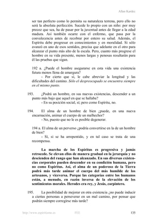 Allan Kardec
http://www.espiritismo.es FEE 135
ser tan perfecto como lo permita su naturaleza terrena, pero ello no
será la absoluta perfección. Sucede lo propio con un niño: por muy
precoz que sea, ha de pasar por la juventud antes de llegar a la edad
madura. Así también ocurre con el enfermo, que pasa por la
convalecencia antes de recobrar por entero su salud. Además, el
Espíritu debe progresar en conocimientos y en moralidad. Si sólo
avanzó en uno de esos sentidos, precisa que adelante en el otro para
alcanzar el punto más alto de la escala. Pero, cuanto más progrese el
hombre en su vida presente, menos largas y penosas resultarán para
él las pruebas que sigan.
192 a. ¿Puede el hombre asegurarse en esta vida una existencia
futura menos llena de amargura?
- Por cierto que sí, le cabe abreviar la longitud y las
dificultades del camino. Sólo el despreocupado se encuentra siempre
en el mismo punto.
193. ¿Podrá un hombre, en sus nuevas existencias, descender a un
punto más bajo que aquel en que se hallaba?
- En su posición social, sí; pero como Espíritu, no.
194. El alma de un hombre de bien ¿puede, en una nueva
encarnación, animar el cuerpo de un malhechor?
- No, puesto que no le es posible degenerar.
194 a. El alma de un perverso ¿podría convertirse en la de un hombre
de bien?
- Sí, si se ha arrepentido, y en tal caso se trata de una
recompensa.
La marcha de los Espíritus es progresiva y jamás
retrocede. Se elevan ellos de manera gradual en la jerarquía y no
descienden del rango que han alcanzado. En sus diversas existen-
cias corporales pueden descender en su condición humana, pero
no como Espíritus. Así, el alma de un poderoso de la Tierra
podrá más tarde animar el cuerpo del más humilde de los
artesanos, y viceversa. Porque las categorías entre los humanos
están, a menudo, en razón inversa de la elevación de los
sentimientos morales. Herodes era rey, y Jesús, carpintero.
195. La posibilidad de mejorar en otra existencia ¿no puede inducir
a ciertas personas a perseverar en un mal camino, por pensar que
podrán siempre corregirse más tarde?
 