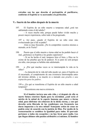 Allan Kardec
http://www.espiritismo.es FEE 137
extrañas son las que desecha el periespíritu al purificarse,
conforme el Espíritu se va acercando a la perfección.
V.- Suerte de los niños después de la muerte
197. El Espíritu de un niño muerto a temprana edad ¿está tan
adelantado como el del adulto?
- A veces mucho más, porque puede haber vivido mucho y
poseer mayor experiencia, sobre todo si ha progresado.
197 a. Así pues, ¿puede el Espíritu de un niño estar más
evolucionado que el de su padre?
-Esto es muy frecuente. ¿No lo comprobáis vosotros mismos a
menudo, en la Tierra?
198. Puesto que el niño muerto a tierna edad no ha podido hacer el
mal, ¿pertenece su Espíritu a los grados superiores?
- Si no ha hecho el mal, tampoco hizo el bien, y Dios no lo
exime de las pruebas que ha de padecer. Si es puro no será porque
era niño, sino porque se hallaba más adelantado.
199. a. ¿Por qué muchas veces se ve interrumpida la vida en la
niñez?
- La duración de la vida del niño puede ser, para el Espíritu en
él encarnado, el complemento de una existencia interrumpida antes
del término debido, y su muerte es a menudo una prueba o una
expiación para los padres.
199 a. ¿En qué se transforma el Espíritu de un niño muerto a edad
temprana?
- Recomienza una nueva existencia.
Si el hombre tuviera una sola vida, y si después de ella su
suerte futura estuviese fijada para la eternidad, ¿cuál sería el
mérito de la mitad de la especie humana que muere a tierna
edad, para disfrutar sin esfuerzos de la dicha eterna, y con qué
derecho sería liberada de las condiciones con frecuencia tan
duras impuestas a la otra mitad? Semejante orden de cosas no
podría estar de acuerdo con la justicia de Dios. Por medio de la
reencarnación se establece la igualdad para todos. El porvenir
pertenece a todos sin excepción y no hay favor para nadie. Los
que llegan últimos sólo pueden atribuirlo a sí mismos. El hombre
 