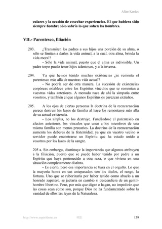 Allan Kardec
http://www.espiritismo.es FEE 139
culares y la ocasión de cosechar experiencias. El que hubiera sido
siempre hombre sólo sabría lo que saben los hombres.
VII.- Parentesco, filiación
203. ¿Transmiten los padres a sus hijos una porción de su alma, o
sólo se limitan a darles la vida animal, a la cual, otra alma, brinda la
vida moral?
- Sólo la vida animal, puesto que el alma es indivisible. Un
padre torpe puede tener hijos talentosos, y a la inversa.
204. Ya que hemos tenido muchas existencias ¿re remonta el
parentesco más allá de nuestras vida actual?
- No podría ser de otra manera. La sucesión de existencias
corpóreas establece entre los Espíritus vínculos que se remontan a
vuestras vidas anteriores. A menudo nace de ahí la simpatía entre
vosotros, y también el que algunos Espíritus os parezcan extraños.
205. A los ojos de ciertas personas la doctrina de la reencarnación
parece destruir los lazos de familia al hacerlos remontarse más allá
de su actual existencia.
- Los amplía, no los destruye. Fundándose el parentesco en
afectos anteriores, los vínculos que unen a los miembros de una
misma familia son menos precarios. La doctrina de la reencarnación
aumenta los deberes de la fraternidad, ya que en vuestro vecino o
servidor puede encontrarse un Espíritu que ha estado unido a
vosotros por los lazos de la sangre.
205 a. Sin embargo, disminuye la importancia que algunos atribuyen
a la filiación, puesto que se puede haber tenido por padre a un
Espíritu que haya pertenecido a otra raza, o que viviera en una
situación completamente distinta.
- Es cierto, pero esa importancia se basa en el orgullo. Lo que
la mayoría honra en sus antepasados son los títulos, el rango, la
fortuna. Uno que se ruborizaría por haber tenido como abuelo a un
honrado zapatero, se jactaría en cambio si descendiera de un gentil-
hombre libertino. Pero, por más que digan o hagan, no impedirán que
las cosas sean como son, porque Dios no ha fundamentado sobre la
vanidad de ellos las leyes de la Naturaleza.
 