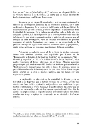 El Libro de los Espíritus
14
Juan, en su Primera Epístola (Cap. 4:1)5
, así como por el apóstol Pablo en
su Primera Epístola a los Corintios. De suerte que las raíces del método
kardeciano están ya en el Nuevo Testamento.
Sin embargo, no es posible confundir el sistema doctrinario con los
métodos de investigación científica de los fenómenos espíritas. En el trato
mediúmnico, la premisa de la existencia del Espíritu y de la posibilidad de
la comunicación ya está afirmada, y lo que importa allí es el contralor de la
legitimidad del mensaje. En la indagación científica todo se halla aún por
descubrir y probar. Las investigaciones de la ciencia pueden variar hasta lo
infinito en lo que atañe a procedimientos y métodos, de acuerdo con el
enfoque de cada investigador. Pero las sesiones mediúmnicas no podrían
sustraerse al método kardeciano, por cuanto se ha comprobado en la
práctica –hace ya un siglo- como el único realmente eficaz y que procede,
según hemos visto, de las reuniones mediúmnicas de la era apostólica.
Problemas secundarios, como el de la firma de ciertas comunica-
ciones con nombres célebres, son explicadas por Kardec en la
“Introducción al Estudio de la Doctrina Espírita”, en sus apartados “XI. –
Grandes y pequeños” y “XII. –De la identificación de los Espíritus”, a los
cuales remitimos al lector interesado en el tema. Algunas personas
preguntan por qué motivo no omitió Kardec los nombres que suscriben los
“Prolegómenos”, transcribiendo tan sólo el texto del mensaje, como ha
procedido con las más de las respuestas de este libro. Tales firmas –según
dicen- apartan de la obra a muchos lectores, que las tienen por una
superchería grosera.
La explicación de ello está en la sinceridad de Kardec y en su
fidelidad a los Espíritus que la habían revelado la Doctrina. Ocultar los
nombres de éstos hubiera equivalido a dejar abierta una posibilidad de que
la obra se atribuyese al propio Kardec, y él cuidó siempre de aclarar que no
era sino un mero colaborador de los autores espirituales del libro. Por lo
demás, sus explicaciones al respecto resultan enteramente claras para todos
aquellos que tengo la aptitud de comprender en su plenitud el fenómeno
espírita.
5
“Amados, no creáis a todo espíritu, sino probad los espíritus si son de Dios; porque
muchos falsos profetas han salido por el mundo”. [N. del T. al cast.]
 