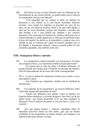 El Libro de los Espíritus
140
206. Del hecho de que no haya filiación entre los Espíritus de los
descendientes de una misma familia, ¿se podrá inferir que el culto de
los antepasados sea una cosa ridícula?
- Con seguridad que no, porque se debe ser dichoso de
pertenecer a una familia en la cual hayan encarnado Espíritus
elevados. Aun cuando los Espíritus no proceden los unos de los
otros, no por eso dejan de profesar afecto a los que están ligados a
ellos por los lazos familiares, porque esos Espíritus a menudo han
sido atraídos a tal o cual familia por simpatía o por vínculos
anteriores. Pero creed que los Espíritus de vuestros antecesores no se
sienten honrados en modo alguno por el culto que les profesáis sobre
la base del orgullo. Su mérito no se transmitirá a vosotros sino en la
medida en que os esforcéis por seguir los buenos ejemplos que os
han dejado, y únicamente entonces vuestro recuerdo podrá no sólo
resultarles agradable, sino también serles útil.
VIII.- Semejanzas físicas y morales
207. Los progenitores suelen transmitir con frecuencia a sus hijos
una semejanza física. ¿Les transmiten también un parecido moral?
- No, puesto que se trata de almas o Espíritus diferentes. El
cuerpo procede del cuerpo, pero el Espíritu no procede del Espíritu.
Entre los descendientes de las razas sólo existe consanguinidad.
207 a. ¿A qué se deben las semejanzas morales que existen a veces
entre padres e hijos?
- Son Espíritus que simpatizan, atraídos por la similitud de
inclinaciones.
208. Los Espíritus de los progenitores ¿no ejercen influencia sobre
el del niño después del nacimiento de éste?
- Tienen una influencia muy grande. Como ya dijimos, los
Espíritus deben coadyuvar a su mutuo progreso. Pues bien, los de los
padres tienen por misión desarrollar el de sus hijos mediante la
educación. Para el Espíritu del padre es esta una tarea: si falla, será
culpable.
209. ¿Por qué padres buenos y virtuosos engendran niños de
naturaleza perversa? Dicho de otro modo: ¿por qué las buenas
cualidades de los progenitores no atraen siempre, por simpatía, a un
Espíritu bueno para animar a su hijo?
 