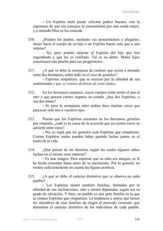 Allan Kardec
http://www.espiritismo.es FEE 141
- Un Espíritu malo puede solicitar padres buenos, con la
esperanza de que sus consejos lo encaminarán por una senda mejor,
y a menudo Dios se los concede.
210. ¿Pueden los padres, mediante sus pensamientos y plegarias,
atraer hacia el cuerpo de su hijo a un Espíritu bueno más que a uno
inferior?
- No, pero podrán mejorar al Espíritu del hijo que han
engendrado y que les es confiado. Tal es su deber. Malos hijos
constituyen una prueba para sus progenitores.
211. ¿A qué se debe la semejanza de carácter que existe a menudo
entre dos hermanos, sobre todo en el caso de gemelos?
- Espíritus simpáticos, que se acercan por la afinidad de sus
sentimientos y que se sienten dichosos de estar juntos.
212. En los hermanos siameses, cuyos cuerpos están unido el uno al
otro y que poseen ciertos órganos en común, ¿hay dos Espíritus, o
sea dos almas?
- Sí, pero la semejanza entre ambos hace muchas veces que
parezcan sólo uno a vuestros ojos.
213. Puesto que los Espíritus encarnan en los hermanos gemelos
por simpatía, ¿cuál es la causa de la aversión que en ciertos casos se
advierte entre éstos?
- No, es regla que los gemelos sean Espíritus que simpatizan.
Ciertos Espíritus malos pueden haber querido luchar juntos en el
teatro de la vida.
214. ¿Qué pensar de las historias según las cuales algunos niños
luchan en el mismo seno materno?
- Es una imagen. Para expresar que su odio era antiguo, se le
ha hecho remontar hasta antes de su nacimiento. Por lo general, no
tomáis suficientemente en cuenta las figuras poéticas.
215. ¿A qué se debe el carácter distintivo que se observa en cada
pueblo?
- Los Espíritus tienen también familias, formadas por la
afinidad de sus inclinaciones, más o menos depuradas, según sea su
grado de elevación. Y bien, un pueblo es una gran familia en la que
se reúnen Espíritus que simpatizan. La tendencia a unirse que tienen
los miembros de esas familias da origen al parecido existente, que
determina el carácter distintivo de los individuos de cada pueblo.
 