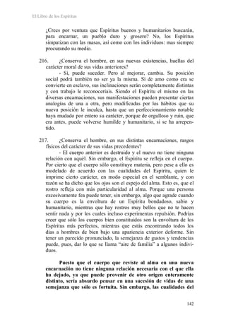 El Libro de los Espíritus
142
¿Crees por ventura que Espíritus buenos y humanitarios buscarán,
para encarnar, un pueblo duro y grosero? No, los Espíritus
simpatizan con las masas, así como con los individuos: mas siempre
procurando su medio.
216. ¿Conserva el hombre, en sus nuevas existencias, huellas del
carácter moral de sus vidas anteriores?
- Sí, puede suceder. Pero al mejorar, cambia. Su posición
social podrá también no ser ya la misma. Si de amo como era se
convierte en esclavo, sus inclinaciones serán completamente distintas
y con trabajo le reconoceríais. Siendo el Espíritu el mismo en las
diversas encarnaciones, sus manifestaciones pueden presentar ciertas
analogías de una a otra, pero modificadas por los hábitos que su
nueva posición le inculca, hasta que un perfeccionamiento notable
haya mudado por entero su carácter, porque de orgulloso y ruin, que
era antes, puede volverse humilde y humanitario, si se ha arrepen-
tido.
217. ¿Conserva el hombre, en sus distintas encarnaciones, rasgos
físicos del carácter de sus vidas precedentes?
- El cuerpo anterior es destruido y el nuevo no tiene ninguna
relación con aquél. Sin embargo, el Espíritu se refleja en el cuerpo.
Por cierto que el cuerpo sólo constituye materia, pero pese a ello es
modelado de acuerdo con las cualidades del Espíritu, quien le
imprime cierto carácter, en modo especial en el semblante, y con
razón se ha dicho que los ojos son el espejo del alma. Esto es, que el
rostro refleja con más particularidad al alma. Porque una persona
excesivamente fea puede tener, sin embargo, algo que agrade cuando
su cuerpo es la envoltura de un Espíritu bondadoso, sabio y
humanitario, mientras que hay rostros muy bellos que no te hacen
sentir nada y por los cuales incluso experimentas repulsión. Podrías
creer que sólo los cuerpos bien constituidos son la envoltura de los
Espíritus más perfectos, mientras que estás encontrando todos los
días a hombres de bien bajo una apariencia exterior deforme. Sin
tener un parecido pronunciado, la semejanza de gustos y tendencias
puede, pues, dar lo que se llama “aire de familia” a algunos indivi-
duos.
Puesto que el cuerpo que reviste al alma en una nueva
encarnación no tiene ninguna relación necesaria con el que ella
ha dejado, ya que puede provenir de otro origen enteramente
distinto, sería absurdo pensar en una sucesión de vidas de una
semejanza que sólo es fortuita. Sin embargo, las cualidades del
 