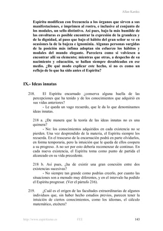Allan Kardec
http://www.espiritismo.es FEE 143
Espíritu modifican con frecuencia a los órganos que sirven a sus
manifestaciones, e imprimen al rostro, e inclusive al conjunto de
los modales, un sello distintivo. Así pues, bajo la más humilde de
las envolturas es posible encontrar la expresión de la grandeza y
de la dignidad, al paso que bajo el hábito del gran señor se ve en
ocasiones la de la bajeza e ignominia. Algunas personas surgidas
de la posición más ínfima adoptan sin esfuerzo los hábitos y
modales del mundo elegante. Pareciera como si volviesen a
encontrar allí su elemento; mientras que otras, a despecho de su
nacimiento y educación, se hallan siempre desubicadas en ese
medio. ¿De qué modo explicar este hecho, si no es como un
reflejo de lo que ha sido antes el Espíritu?
IX.- Ideas innatas
218. El Espíritu encarnado ¿conserva alguna huella de las
percepciones que ha tenido y de los conocimientos que adquirió en
sus vidas anteriores?
- Le queda un vago recuerdo, que le da lo que denominamos
ideas innatas.
218 a. ¿De manera que la teoría de las ideas innatas no es una
quimera?
- No: los conocimientos adquiridos en cada existencia no se
pierden. Una vez desprendido de la materia, el Espíritu siempre los
recuerda. En el trascurso de la encarnación podrá en parte olvidarlos,
en forma temporaria, pero la intuición que le queda de ellos coopera
a su progreso. A no ser por esto debería recomenzar de continuo. En
cada nueva existencia, el Espíritu toma como punto de partida el
alcanzado en su vida precedente.
218 b. Así pues, ¿ha de existir una gran conexión entre dos
existencias sucesivas?
- No siempre tan grande como podrías creerlo, por cuanto las
situaciones son a menudo muy diferentes, y en el intervalo ha podido
el Espíritu progresar. (Ver el párrafo 216).
219. ¿Cuál es el origen de las facultades extraordinarias de algunos
individuos que, sin haber hecho estudios previos, parecen tener la
intuición de ciertos conocimientos, como los idiomas, el cálculo
matemático, etcétera?
 