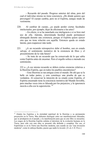 El Libro de los Espíritus
144
- Recuerdo del pasado. Progreso anterior del alma, pero del
cual el individuo mismo no tiene conciencia. ¿De dónde quieres que
provengan? El cuerpo cambia, pero no el Espíritu, aunque mude de
vestimenta.
220. Al cambiar de cuerpo, ¿se puede perder ciertas facultades
intelectuales, por ejemplo, dejar de aficionarse a las artes?
- En efecto, si se ha manchado esa inteligencia o si se hizo mal
uso de ella. Además, determinada facultad puede permanecer
aletargada durante una existencia, porque el Espíritu quiere ejercer
otra que no tiene relación con aquélla. Entonces queda en estado
latente, para reaparecer más tarde.
221. ¿A un recuerdo retrospectivo debe el hombre, aun en estado
salvaje, el sentimiento instintivo de la existencia de Dios y el
presentimiento de la vida futura?
- Se trata de un recuerdo que ha conservado de lo que sabía
como Espíritu antes de encarnar. Pero el orgullo sofoca a menudo ese
sentimiento.
221 a. ¿A ese mismo recuerdo se deben ciertas creencias relativas a
la Doctrina Espírita, que en todos los pueblos encontramos?
- Esta Doctrina es tan antigua como el mundo. De ahí que se la
halle en todas partes, y esto constituye una prueba de que es
verdadera. Al conservar la intuición de su estado como Espíritu, el
Espíritu encarnado tiene la conciencia instintiva del Mundo Invisible,
pero muchas veces ésta es falseada por los prejuicios, y la ignorancia
mezcla a ella con la superstición. 44
44
Aluden los Espíritus a la eternidad espiritual de la Doctrina y su permanente
proyección en la Tierra. Mas debemos distinguir entre sus manifestaciones falseadas,
que se produjeron en el pasado, y la manifestación pura que en este libro se encuentra.
Los rasgos de la Doctrina Espírita señalan el derrotero de la evolución humana en la
Tierra, pero sólo con esta obra se presentó ella definida y completa. Por eso, el
Espiritismo es en la Tierra una Doctrina moderna, aun cuando no sea “una invención
moderna”, como lo subraya Kardec, puesto que nadie lo inventó. [N. de J. H. Pires.]
 