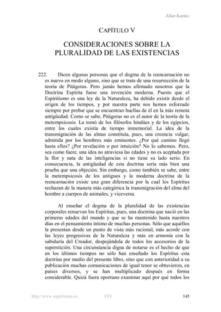 Allan Kardec
http://www.espiritismo.es FEE 145
CAPÍTULO V
CONSIDERACIONES SOBRE LA
PLURALIDAD DE LAS EXISTENCIAS
222. Dicen algunas personas que el dogma de la reencarnación no
es nuevo en modo alguno, sino que se trata de una resurrección de la
teoría de Pitágoras. Pero jamás hemos afirmado nosotros que la
Doctrina Espírita fuese una invención moderna. Puesto que el
Espiritismo es una ley de la Naturaleza, ha debido existir desde el
origen de los tiempos, y por nuestra parte nos hemos esforzado
siempre por probar que se encuentran huellas de él en la más remota
antigüedad. Como se sabe, Pitágoras no es el autor de la teoría de la
metempsicosis. La tomó de los filósofos hindúes y de los egipcios,
entre los cuales existía de tiempo inmemorial. La idea de la
transmigración de las almas constituía, pues, una creencia vulgar,
admitida por los hombres más eminentes. ¿Por qué camino llegó
hasta ellos? ¿Por revelación o por intuición? No lo sabemos. Pero,
sea como fuere, una idea no atraviesa las edades y no es aceptada por
la flor y nata de las inteligencias si no tiene su lado serio. En
consecuencia, la antigüedad de esta doctrina sería más bien una
prueba que una objeción. Sin embargo, como también se sabe, entre
la metempsicosis de los antiguos y la moderna doctrina de la
reencarnación existe una gran diferencia por la cual los Espíritus
rechazan de la manera más categórica la transmigración del alma del
hombre a cuerpos de animales, y viceversa.
Al enseñar el dogma de la pluralidad de las existencias
corporales renuevan los Espíritus, pues, una doctrina que nació en las
primeras edades del mundo y que se ha mantenido hasta nuestros
días en el pensamiento íntimo de muchas personas. Sólo que aquéllos
la presentan desde un punto de vista más racional, más acorde con
las leyes progresivas de la Naturaleza y más en armonía con la
sabiduría del Creador, despojándola de todos los accesorios de la
superstición. Una circunstancia digna de notarse es el hecho de que
en los últimos tiempos no sólo han enseñado los Espíritus esta
doctrina por medio del presente libro, sino que con anterioridad a su
publicación muchas comunicaciones de igual tenor se obtuvieron, en
países diversos, y se han multiplicado después en forma
considerable. Quizá fuera oportuno examinar aquí por qué todos los
 
