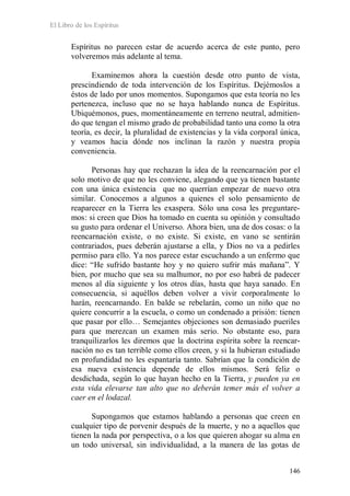 El Libro de los Espíritus
146
Espíritus no parecen estar de acuerdo acerca de este punto, pero
volveremos más adelante al tema.
Examinemos ahora la cuestión desde otro punto de vista,
prescindiendo de toda intervención de los Espíritus. Dejémoslos a
éstos de lado por unos momentos. Supongamos que esta teoría no les
pertenezca, incluso que no se haya hablando nunca de Espíritus.
Ubiquémonos, pues, momentáneamente en terreno neutral, admitien-
do que tengan el mismo grado de probabilidad tanto una como la otra
teoría, es decir, la pluralidad de existencias y la vida corporal única,
y veamos hacia dónde nos inclinan la razón y nuestra propia
conveniencia.
Personas hay que rechazan la idea de la reencarnación por el
solo motivo de que no les conviene, alegando que ya tienen bastante
con una única existencia que no querrían empezar de nuevo otra
similar. Conocemos a algunos a quienes el solo pensamiento de
reaparecer en la Tierra les exaspera. Sólo una cosa les preguntare-
mos: si creen que Dios ha tomado en cuenta su opinión y consultado
su gusto para ordenar el Universo. Ahora bien, una de dos cosas: o la
reencarnación existe, o no existe. Si existe, en vano se sentirán
contrariados, pues deberán ajustarse a ella, y Dios no va a pedirles
permiso para ello. Ya nos parece estar escuchando a un enfermo que
dice: “He sufrido bastante hoy y no quiero sufrir más mañana”. Y
bien, por mucho que sea su malhumor, no por eso habrá de padecer
menos al día siguiente y los otros días, hasta que haya sanado. En
consecuencia, si aquéllos deben volver a vivir corporalmente lo
harán, reencarnando. En balde se rebelarán, como un niño que no
quiere concurrir a la escuela, o como un condenado a prisión: tienen
que pasar por ello… Semejantes objeciones son demasiado pueriles
para que merezcan un examen más serio. No obstante eso, para
tranquilizarlos les diremos que la doctrina espírita sobre la reencar-
nación no es tan terrible como ellos creen, y si la hubieran estudiado
en profundidad no les espantaría tanto. Sabrían que la condición de
esa nueva existencia depende de ellos mismos. Será feliz o
desdichada, según lo que hayan hecho en la Tierra, y pueden ya en
esta vida elevarse tan alto que no deberán temer más el volver a
caer en el lodazal.
Supongamos que estamos hablando a personas que creen en
cualquier tipo de porvenir después de la muerte, y no a aquellos que
tienen la nada por perspectiva, o a los que quieren ahogar su alma en
un todo universal, sin individualidad, a la manera de las gotas de
 