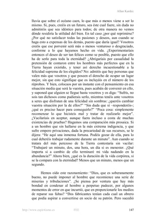 Allan Kardec
http://www.espiritismo.es FEE 147
lluvia que sobre el océano caen, lo que más o menos viene a ser lo
mismo. Si, pues, creéis en un futuro, sea éste cual fuere, sin duda no
admitiréis que sea idéntico para todos; de otra manera no vemos
dónde residiría la utilidad del bien. En tal caso ¿por qué reprimirse?
¿Por qué no satisfacer todas las pasiones y deseos, aun cuando se
haga esto a expensas de los demás, puesto que daría igual? Vosotros
creéis que ese porvenir será más o menos venturoso o desgraciado,
conforme a lo que hayamos hecho en vida. ¿Experimentaríais
entonces el deseo de ser tan felices como se posible, puesto que ello
ha de serlo para toda la eternidad? ¿Abrigaríais por casualidad la
pretensión de contaron entre los hombres más perfectos que en la
Tierra hayan existido, y tener así derecho incuestionable a la
felicidad suprema de los elegidos? No: admitís que hay personas que
valen más que vosotros y que poseen el derecho de ocupar un lugar
mejor, sin que esto signifique que os incluyáis en el número de los
réprobos. Y bien, colocaos por un instante con el pensamiento en esa
situación media que será la vuestra, pues acabáis de convenir en ello,
y suponed que alguien se llegue hasta vosotros y os diga: “Sufrís, no
sois tan dichosos como pudierais serlo, mientras tenéis ante vosotros
a seres que disfrutan de una felicidad sin sombras: ¿queréis cambiar
vuestra situación por la de ellos?” “Sin duda que sí –responderéis-;
¿qué es preciso hacer para conseguirlo?” “Poca cosa: simplemente
recomenzar lo que hicisteis mal y tratar de realizarlo mejor”.
¿Vacilaríais en aceptar, aunque fuera incluso a costa de muchas
existencias de pruebas? Hagamos una comparación más prosaica. Si
a un hombre que sin hallarse en la más extrema indigencia, y que
sufre empero privaciones, dada la precariedad de sus recursos, se le
dijera: “He aquí una inmensa fortuna. Podéis gozar de ella, para lo
cual deberéis trabajar rudamente durante un minuto”. Aun cuando se
tratara del más perezoso de la Tierra contestaría sin vacilar:
“Trabajaré un minuto, dos, una hora, un día si es menester. ¿Qué
importa si a cambio de ello terminaré mi vida nadando en la
abundancia?” Ahora bien, ¿qué es la duración de la vida corpórea, si
se la compara con la eternidad? Menos que un minuto, menos que un
segundo.
Hemos oído este razonamiento: “Dios, que es soberanamente
bueno, no puede imponer al hombre que recomience una serie de
miserias y tribulaciones”. ¿Se piensa por ventura que hay más
bondad en condenar al hombre a perpetuo padecer, por algunos
momentos de error en que incurrió, que en proporcionarle los medios
de reparar sus faltas? “Dos fabricantes tenían cada cual un obrero
que podía aspirar a convertirse en socio de su patrón. Pero sucedió
 