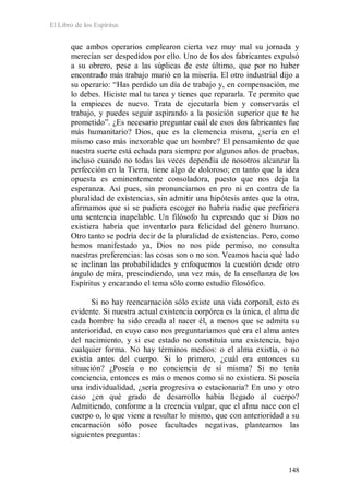 El Libro de los Espíritus
148
que ambos operarios emplearon cierta vez muy mal su jornada y
merecían ser despedidos por ello. Uno de los dos fabricantes expulsó
a su obrero, pese a las súplicas de este último, que por no haber
encontrado más trabajo murió en la miseria. El otro industrial dijo a
su operario: “Has perdido un día de trabajo y, en compensación, me
lo debes. Hiciste mal tu tarea y tienes que repararla. Te permito que
la empieces de nuevo. Trata de ejecutarla bien y conservarás el
trabajo, y puedes seguir aspirando a la posición superior que te he
prometido”. ¿Es necesario preguntar cuál de esos dos fabricantes fue
más humanitario? Dios, que es la clemencia misma, ¿sería en el
mismo caso más inexorable que un hombre? El pensamiento de que
nuestra suerte está echada para siempre por algunos años de pruebas,
incluso cuando no todas las veces dependía de nosotros alcanzar la
perfección en la Tierra, tiene algo de doloroso; en tanto que la idea
opuesta es eminentemente consoladora, puesto que nos deja la
esperanza. Así pues, sin pronunciarnos en pro ni en contra de la
pluralidad de existencias, sin admitir una hipótesis antes que la otra,
afirmamos que si se pudiera escoger no habría nadie que prefiriera
una sentencia inapelable. Un filósofo ha expresado que si Dios no
existiera habría que inventarlo para felicidad del género humano.
Otro tanto se podría decir de la pluralidad de existencias. Pero, como
hemos manifestado ya, Dios no nos pide permiso, no consulta
nuestras preferencias: las cosas son o no son. Veamos hacia qué lado
se inclinan las probabilidades y enfoquemos la cuestión desde otro
ángulo de mira, prescindiendo, una vez más, de la enseñanza de los
Espíritus y encarando el tema sólo como estudio filosófico.
Si no hay reencarnación sólo existe una vida corporal, esto es
evidente. Si nuestra actual existencia corpórea es la única, el alma de
cada hombre ha sido creada al nacer él, a menos que se admita su
anterioridad, en cuyo caso nos preguntaríamos qué era el alma antes
del nacimiento, y si ese estado no constituía una existencia, bajo
cualquier forma. No hay términos medios: o el alma existía, o no
existía antes del cuerpo. Si lo primero, ¿cuál era entonces su
situación? ¿Poseía o no conciencia de sí misma? Si no tenía
conciencia, entonces es más o menos como si no existiera. Si poseía
una individualidad, ¿sería progresiva o estacionaria? En uno y otro
caso ¿en qué grado de desarrollo había llegado al cuerpo?
Admitiendo, conforme a la creencia vulgar, que el alma nace con el
cuerpo o, lo que viene a resultar lo mismo, que con anterioridad a su
encarnación sólo posee facultades negativas, planteamos las
siguientes preguntas:
 
