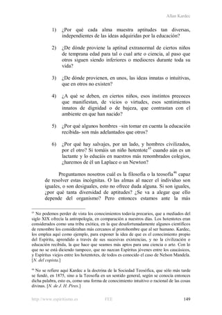 Allan Kardec
http://www.espiritismo.es FEE 149
1) ¿Por qué cada alma muestra aptitudes tan diversas,
independientes de las ideas adquiridas por la educación?
2) ¿De dónde proviene la aptitud extranormal de ciertos niños
de temprana edad para tal o cual arte o ciencia, al paso que
otros siguen siendo inferiores o mediocres durante toda su
vida?
3) ¿De dónde provienen, en unos, las ideas innatas o intuitivas,
que en otros no existen?
4) ¿A qué se deben, en ciertos niños, esos instintos precoces
que manifiestan, de vicios o virtudes, esos sentimientos
innatos de dignidad o de bajeza, que contrastan con el
ambiente en que han nacido?
5) ¿Por qué algunos hombres –sin tomar en cuenta la educación
recibida- son más adelantados que otros?
6) ¿Por qué hay salvajes, por un lado, y hombres civilizados,
por el otro? Si tomáis un niño hotentote45
cuando aún es un
lactante y lo educáis en nuestros más renombrados colegios,
¿haremos de él un Laplace o un Newton?
Preguntamos nosotros cuál es la filosofía o la teosofía46
45
No podemos perder de vista los conocimientos todavía precarios, que a mediados del
siglo XIX ofrecía la antropología, en comparación a nuestros días. Los hotentotes eran
considerados como una tribu exótica, en la que desafortunadamente algunos científicos
de renombre los consideraban más cercanos al protohombre que al ser humano. Kardec,
los emplea aquí como ejemplo, para exponer la idea de que es el conocimiento propio
del Espíritu, aprendido a través de sus sucesivas existencias, y no la civilización o
educación recibida, la que hace que seamos más aptos para una ciencia o arte. Con lo
que no se está diciendo tampoco, que no nazcan Espíritus jóvenes entre los caucásicos,
y Espíritus viejos entre los hotentotes, de todos es conocido el caso de Nelson Mandela.
[N. del copista.]
capaz
de resolver estas incógnitas. O las almas al nacer el individuo son
iguales, o son desiguales, esto no ofrece duda alguna. Si son iguales,
¿por qué tanta diversidad de aptitudes? ¿Se va a alegar que ello
depende del organismo? Pero entonces estamos ante la más
46
No se refiere aquí Kardec a la doctrina de la Sociedad Teosófica, que sólo más tarde
se fundó, en 1875, sino a la Teosofía en un sentido general, según se conocía entonces
dicha palabra, esto es, como una forma de conocimiento intuitivo o racional de las cosas
divinas. [N. de J. H. Pires.]
 