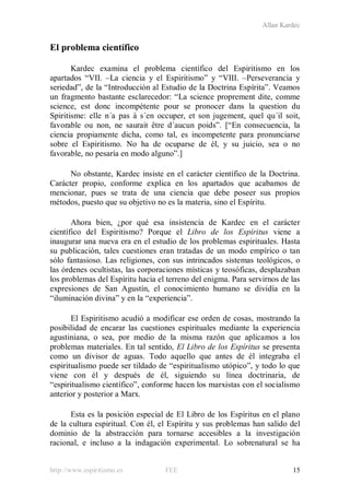 Allan Kardec
http://www.espiritismo.es FEE 15
El problema científico
Kardec examina el problema científico del Espiritismo en los
apartados “VII. –La ciencia y el Espiritismo” y “VIII. –Perseverancia y
seriedad”, de la “Introducción al Estudio de la Doctrina Espírita”. Veamos
un fragmento bastante esclarecedor: “La science proprement dite, comme
science, est donc incompétente pour se pronocer dans la question du
Spiritisme: elle n´a pas à s´en occuper, et son jugement, quel qu´il soit,
favorable ou non, ne saurait être d´aucun poids”. [“En consecuencia, la
ciencia propiamente dicha, como tal, es incompetente para pronunciarse
sobre el Espiritismo. No ha de ocuparse de él, y su juicio, sea o no
favorable, no pesaría en modo alguno”.]
No obstante, Kardec insiste en el carácter científico de la Doctrina.
Carácter propio, conforme explica en los apartados que acabamos de
mencionar, pues se trata de una ciencia que debe poseer sus propios
métodos, puesto que su objetivo no es la materia, sino el Espíritu.
Ahora bien, ¿por qué esa insistencia de Kardec en el carácter
científico del Espiritismo? Porque el Libro de los Espíritus viene a
inaugurar una nueva era en el estudio de los problemas espirituales. Hasta
su publicación, tales cuestiones eran tratadas de un modo empírico o tan
sólo fantasioso. Las religiones, con sus intrincados sistemas teológicos, o
las órdenes ocultistas, las corporaciones místicas y teosóficas, desplazaban
los problemas del Espíritu hacia el terreno del enigma. Para servirnos de las
expresiones de San Agustín, el conocimiento humano se dividía en la
“iluminación divina” y en la “experiencia”.
El Espiritismo acudió a modificar ese orden de cosas, mostrando la
posibilidad de encarar las cuestiones espirituales mediante la experiencia
agustiniana, o sea, por medio de la misma razón que aplicamos a los
problemas materiales. En tal sentido, El Libro de los Espíritus se presenta
como un divisor de aguas. Todo aquello que antes de él integraba el
espiritualismo puede ser tildado de “espiritualismo utópico”, y todo lo que
viene con él y después de él, siguiendo su línea doctrinaria, de
“espiritualismo científico”, conforme hacen los marxistas con el socialismo
anterior y posterior a Marx.
Esta es la posición especial de El Libro de los Espíritus en el plano
de la cultura espiritual. Con él, el Espíritu y sus problemas han salido del
dominio de la abstracción para tornarse accesibles a la investigación
racional, e incluso a la indagación experimental. Lo sobrenatural se ha
 