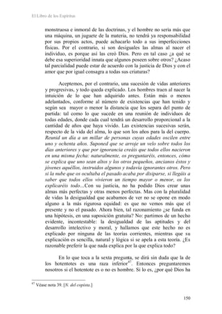 El Libro de los Espíritus
150
monstruosa e inmoral de las doctrinas, y el hombre no sería más que
una máquina, un juguete de la materia, no tendrá ya responsabilidad
por sus propios actos, puede achacarlo todo a sus imperfecciones
físicas. Por el contrario, si son desiguales las almas al nacer el
individuo, es porque así las creó Dios. Pero en tal caso ¿a qué se
debe esa superioridad innata que algunos poseen sobre otros? ¿Acaso
tal parcialidad puede estar de acuerdo con la justicia de Dios y con el
amor que por igual consagra a todas sus criaturas?
Aceptemos, por el contrario, una sucesión de vidas anteriores
y progresivas, y todo queda explicado. Los hombres traen al nacer la
intuición de lo que han adquirido antes. Están más o menos
adelantados, conforme al número de existencias que han tenido y
según sea mayor o menor la distancia que los separa del punto de
partida: tal como lo que sucede en una reunión de individuos de
todas edades, donde cada cual tendrá un desarrollo proporcional a la
cantidad de años que haya vivido. Las existencias sucesivas serán,
respecto de la vida del alma, lo que son los años para la del cuerpo.
Reunid un día a un millar de personas cuyas edades oscilen entre
uno y ochenta años. Suponed que se arroje un velo sobre todos los
días anteriores y que por ignorancia creáis que todos ellos nacieron
en una misma fecha: naturalmente, os preguntaréis, entonces, cómo
se explica que uno sean altos y los otros pequeños, ancianos éstos y
jóvenes aquéllos, instruidos algunos y todavía ignorantes otros. Pero
si la nube que os ocultaba el pasado acaba por disiparse, si llegáis a
saber que todos ellos vivieron un tiempo mayor o menor, os los
explicaréis todo…Con su justicia, no ha podido Dios crear unas
almas más perfectas y otras menos perfectas. Mas con la pluralidad
de vidas la desigualdad que acabamos de ver no se opone en modo
alguno a la más rigurosa equidad: es que no vemos más que el
presente y no el pasado. Ahora bien, tal razonamiento ¿se funda en
una hipótesis, en una suposición gratuita? No: partimos de un hecho
evidente, incontestable: la desigualdad de las aptitudes y del
desarrollo intelectivo y moral, y hallamos que este hecho no es
explicado por ninguna de las teorías corrientes, mientras que su
explicación es sencilla, natural y lógica si se apela a esta teoría. ¿Es
razonable preferir la que nada explica por la que explica todo?
En lo que toca a la sexta pregunta, se dirá sin duda que la de
los hotentotes es una raza inferior47
47
Véase nota 39. [N. del copista.]
. Entonces preguntaremos
nosotros si el hotentote es o no es hombre. Si lo es, ¿por qué Dios ha
 