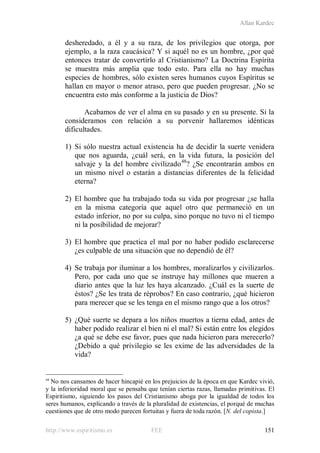 Allan Kardec
http://www.espiritismo.es FEE 151
desheredado, a él y a su raza, de los privilegios que otorga, por
ejemplo, a la raza caucásica? Y si aquél no es un hombre, ¿por qué
entonces tratar de convertirlo al Cristianismo? La Doctrina Espírita
se muestra más amplia que todo esto. Para ella no hay muchas
especies de hombres, sólo existen seres humanos cuyos Espíritus se
hallan en mayor o menor atraso, pero que pueden progresar. ¿No se
encuentra esto más conforme a la justicia de Dios?
Acabamos de ver el alma en su pasado y en su presente. Si la
consideramos con relación a su porvenir hallaremos idénticas
dificultades.
1) Si sólo nuestra actual existencia ha de decidir la suerte venidera
que nos aguarda, ¿cuál será, en la vida futura, la posición del
salvaje y la del hombre civilizado48
? ¿Se encontrarán ambos en
un mismo nivel o estarán a distancias diferentes de la felicidad
eterna?
2) El hombre que ha trabajado toda su vida por progresar ¿se halla
en la misma categoría que aquel otro que permaneció en un
estado inferior, no por su culpa, sino porque no tuvo ni el tiempo
ni la posibilidad de mejorar?
3) El hombre que practica el mal por no haber podido esclarecerse
¿es culpable de una situación que no dependió de él?
4) Se trabaja por iluminar a los hombres, moralizarlos y civilizarlos.
Pero, por cada uno que se instruye hay millones que mueren a
diario antes que la luz les haya alcanzado. ¿Cuál es la suerte de
éstos? ¿Se les trata de réprobos? En caso contrario, ¿qué hicieron
para merecer que se les tenga en el mismo rango que a los otros?
5) ¿Qué suerte se depara a los niños muertos a tierna edad, antes de
haber podido realizar el bien ni el mal? Si están entre los elegidos
¿a qué se debe ese favor, pues que nada hicieron para merecerlo?
¿Debido a qué privilegio se les exime de las adversidades de la
vida?
48
No nos cansamos de hacer hincapié en los prejuicios de la época en que Kardec vivió,
y la inferioridad moral que se pensaba que tenían ciertas razas, llamadas primitivas. El
Espiritismo, siguiendo los pasos del Cristianismo aboga por la igualdad de todos los
seres humanos, explicando a través de la pluralidad de existencias, el porqué de muchas
cuestiones que de otro modo parecen fortuitas y fuera de toda razón. [N. del copista.]
 