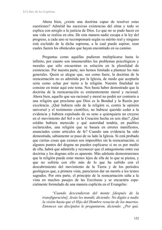 El Libro de los Espíritus
152
Ahora bien, ¿existe una doctrina capaz de resolver estas
cuestiones? Admitid las sucesivas existencias del alma y todo se
explica con arreglo a la justicia de Dios. Lo que no se pudo hacer en
una vida se realiza en otra. De esta manera nadie escapa a la ley del
progreso, a cada uno se recompensará según su mérito real y ninguno
está excluido de la dicha suprema, a la cual puede aspirar, sean
cuales fueren los obstáculos que hayan encontrado en su camino.
Preguntas como aquéllas pudieran multiplicarse hasta lo
infinito, por cuanto son innumerables los problemas psicológicos y
morales que sólo encuentran su solución en la pluralidad de
existencias. Por nuestra parte, nos hemos limitado a plantear los más
generales. Quizá se alegue que, sea como fuere, la doctrina de la
reencarnación no es admitida por la Iglesia, de modo que aceptarla
sería como echar por tierra a la religión. Nuestra finalidad no
consiste en tratar aquí este tema. Nos basta haber demostrado que la
doctrina de la reencarnación es eminentemente moral y racional.
Ahora bien, aquello que sea racional y moral no podrá ser contrario a
una religión que proclama que Dios es la Bondad y la Razón por
excelencia. ¿Qué hubiera sido de la religión si, contra la opinión
universal y el testimonio científico, no hubiese querido ceder a la
evidencia y hubiera expulsado de su seno a quienquiera no creyese
en el movimiento del Sol o en la Creación hecha en seis días? ¿Qué
crédito hubiera merecido y qué autoridad tendría, en pueblos
esclarecidos, una religión que se basara en errores manifiestos,
enunciados como artículos de fe? Cuando una evidencia ha sido
demostrada, sabiamente se puso de su lado la Iglesia. Si está probado
que ciertas cosas que existen son imposibles sin la reencarnación, si
algunos puntos del dogma no pueden explicarse si no es por medio
de ella, habrá que admitirla y reconocer que el antagonismo entre esa
doctrina y los dogmas sólo es aparente. Más adelante demostraremos
que la religión puede estar menos lejos de ella de lo que se piensa, y
que no sufriría con ello más de lo que ha sufrido con el
descubrimiento del movimiento de la Tierra y de los períodos
geológicos que, a primera vista, parecieron dar un mentís a los textos
sagrados. Por otra parte, el principio de la reencarnación salta a la
vista en muchos pasajes de las Escrituras y se encuentra espe-
cialmente formulado de una manera explícita en el Evangelio:
“Cuando descendieron del monte [después de la
transfiguración], Jesús les mandó, diciendo: No digáis a nadie
la visión hasta que el Hijo del Hombre resucite de los muertos.
Entonces sus discípulos le preguntaron, diciendo: ¿Por qué,
 