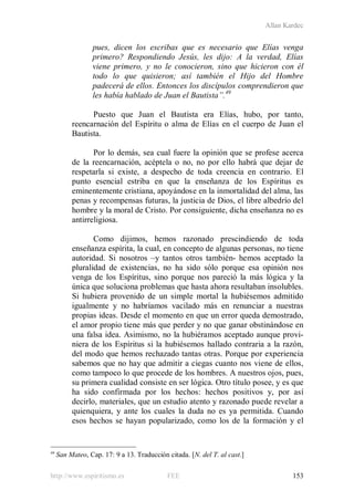 Allan Kardec
http://www.espiritismo.es FEE 153
pues, dicen los escribas que es necesario que Elías venga
primero? Respondiendo Jesús, les dijo: A la verdad, Elías
viene primero, y no le conocieron, sino que hicieron con él
todo lo que quisieron; así también el Hijo del Hombre
padecerá de ellos. Entonces los discípulos comprendieron que
les había hablado de Juan el Bautista”.49
Puesto que Juan el Bautista era Elías, hubo, por tanto,
reencarnación del Espíritu o alma de Elías en el cuerpo de Juan el
Bautista.
Por lo demás, sea cual fuere la opinión que se profese acerca
de la reencarnación, acéptela o no, no por ello habrá que dejar de
respetarla si existe, a despecho de toda creencia en contrario. El
punto esencial estriba en que la enseñanza de los Espíritus es
eminentemente cristiana, apoyándose en la inmortalidad del alma, las
penas y recompensas futuras, la justicia de Dios, el libre albedrío del
hombre y la moral de Cristo. Por consiguiente, dicha enseñanza no es
antirreligiosa.
Como dijimos, hemos razonado prescindiendo de toda
enseñanza espírita, la cual, en concepto de algunas personas, no tiene
autoridad. Si nosotros –y tantos otros también- hemos aceptado la
pluralidad de existencias, no ha sido sólo porque esa opinión nos
venga de los Espíritus, sino porque nos pareció la más lógica y la
única que soluciona problemas que hasta ahora resultaban insolubles.
Si hubiera provenido de un simple mortal la hubiésemos admitido
igualmente y no habríamos vacilado más en renunciar a nuestras
propias ideas. Desde el momento en que un error queda demostrado,
el amor propio tiene más que perder y no que ganar obstinándose en
una falsa idea. Asimismo, no la hubiéramos aceptado aunque provi-
niera de los Espíritus si la hubiésemos hallado contraria a la razón,
del modo que hemos rechazado tantas otras. Porque por experiencia
sabemos que no hay que admitir a ciegas cuanto nos viene de ellos,
como tampoco lo que procede de los hombres. A nuestros ojos, pues,
su primera cualidad consiste en ser lógica. Otro título posee, y es que
ha sido confirmada por los hechos: hechos positivos y, por así
decirlo, materiales, que un estudio atento y razonado puede revelar a
quienquiera, y ante los cuales la duda no es ya permitida. Cuando
esos hechos se hayan popularizado, como los de la formación y el
49
San Mateo, Cap. 17: 9 a 13. Traducción citada. [N. del T. al cast.]
 