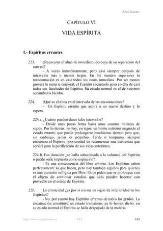 Allan Kardec
http://www.espiritismo.es FEE 155
CAPÍTULO VI
VIDA ESPÍRITA
I.- Espíritus errantes
223. ¿Reencarna el alma de inmediato, después de su separación del
cuerpo?
- A veces inmediatamente, pero casi siempre después de
intervalos más o menos largos. En los mundos superiores la
reencarnación es en casi todos los casos inmediata. Por ser menos
grosera la materia corporal, el Espíritu encarnado goza en ella de casi
todas sus facultades de Espíritu. Su estado normal es el de vuestros
sonámbulos lúcidos.
224. ¿Qué es el alma en el intervalo de las encarnaciones?
- Un Espíritu errante que aspira a un nuevo destino y lo
espera.
224 a. ¿Cuánto pueden durar tales intervalos?
- Desde unas pocas horas hasta unos cuantos millares de
siglos. Por lo demás, no hay, en rigor, un límite extremo asignado al
estado errante, que puede prolongarse muchísimo tiempo pero que,
sin embargo, jamás es perpetuo. Tarde o temprano, siempre
encuentra el Espíritu oportunidad de recomenzar una existencia que
servirá para la purificación de sus vidas anteriores.
224 b. Esa duración ¿se halla subordinada a la voluntad del Espíritu
o puede serle impuesta como expiación?
- Es una consecuencia del libre arbitrio. Los Espíritus saben
perfectamente lo que hacen, pero hay también algunos para quienes
es una punición infligida por Dios. Otros piden que se prolongue con
el objeto de continuar estudios que sólo pueden hacerse con
provecho en el estado de Espíritu.
225. La erraticidad ¿es por sí misma un signo de inferioridad en los
Espíritus?
- No, por cuanto hay Espíritus errantes de todos los grados. La
encarnación constituye un estado transitorio, ya lo hemos dicho: en
su estado normal el Espíritu se halla despojado de la materia.
 