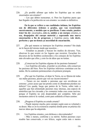 El Libro de los Espíritus
156
226. ¿Es posible afirmar que todos los Espíritus que no están
encarnados son errantes?
- Los que deben reencarnar, sí. Pero los Espíritus puros que
han llegado a la perfección no son errantes: su estado es definitivo.
En lo que se refiere a sus cualidades íntimas, los Espíritus
son de diferentes órdenes o grados, que van recorriendo
sucesivamente, a medida que se purifican. Como estado, pueden
tener los de: encarnados, esto es, unidos a un cuerpo; errantes, o
sea, despojados del cuerpo material y esperando una nueva
encarnación a fin de progresar, y Espíritus puros, vale decir,
perfectos y que no tienen ya necesidad de encarnación.
227. ¿De qué manera se instruyen los Espíritus errantes? Sin duda
no lo hacen del mismo modo que nosotros…
- Estudian su pasado y buscan los medios de elevarse. Ven,
observan lo que ocurre en los lugares que recorren. Escuchan los
discursos de los hombres esclarecidos y los consejos de los Espíritus
más elevados que ellos, y esto les da ideas que no tenían.
228. ¿Conservan los Espíritus algunas de las pasiones humanas?
- Los Espíritus elevados, al perder su envoltura, sólo conservan
las pasiones del bien. Pero los Espíritus inferiores continúan con las
malas. De lo contrario pertenecerían a la primera jerarquía.
229. ¿Por qué los Espíritus, al dejar la Tierra, no se liberan de todas
sus malas pasiones, puesto que ven sus inconvenientes?
- Tienes en ese mundo a personas que son envidiosas en
extremo: ¿crees acaso que tan pronto como lo abandonan pierden ese
defecto? Les queda, luego que parten de la Tierra, sobre todo a
aquellos que han alimentado pasiones muy intensas, una especie de
atmósfera que los circunda y les comunica todas esas cosas nocivas,
porque el Espíritu no está desprendido por completo. Sólo por
momentos entrevé la verdad, como para señalarle el buen camino.
230. ¿Progresa el Espíritu en estado errante?
- Puede mejorar mucho, pero siempre según sean su voluntad y
su deseo. Mas es en la existencia corpórea donde pone en práctica las
nuevas ideas que ha adquirido.
231. Los Espíritus errantes ¿son dichosos o desventurados?
- Más o menos, conforme a su mérito. Sufren pasiones cuyo
resabio han conservado, o son felices, según estén más o menos
 
