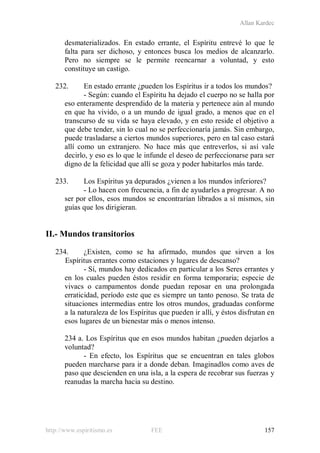 Allan Kardec
http://www.espiritismo.es FEE 157
desmaterializados. En estado errante, el Espíritu entrevé lo que le
falta para ser dichoso, y entonces busca los medios de alcanzarlo.
Pero no siempre se le permite reencarnar a voluntad, y esto
constituye un castigo.
232. En estado errante ¿pueden los Espíritus ir a todos los mundos?
- Según: cuando el Espíritu ha dejado el cuerpo no se halla por
eso enteramente desprendido de la materia y pertenece aún al mundo
en que ha vivido, o a un mundo de igual grado, a menos que en el
transcurso de su vida se haya elevado, y en esto reside el objetivo a
que debe tender, sin lo cual no se perfeccionaría jamás. Sin embargo,
puede trasladarse a ciertos mundos superiores, pero en tal caso estará
allí como un extranjero. No hace más que entreverlos, si así vale
decirlo, y eso es lo que le infunde el deseo de perfeccionarse para ser
digno de la felicidad que allí se goza y poder habitarlos más tarde.
233. Los Espíritus ya depurados ¿vienen a los mundos inferiores?
- Lo hacen con frecuencia, a fin de ayudarles a progresar. A no
ser por ellos, esos mundos se encontrarían librados a sí mismos, sin
guías que los dirigieran.
II.- Mundos transitorios
234. ¿Existen, como se ha afirmado, mundos que sirven a los
Espíritus errantes como estaciones y lugares de descanso?
- Sí, mundos hay dedicados en particular a los Seres errantes y
en los cuales pueden éstos residir en forma temporaria; especie de
vivacs o campamentos donde puedan reposar en una prolongada
erraticidad, período este que es siempre un tanto penoso. Se trata de
situaciones intermedias entre los otros mundos, graduadas conforme
a la naturaleza de los Espíritus que pueden ir allí, y éstos disfrutan en
esos lugares de un bienestar más o menos intenso.
234 a. Los Espíritus que en esos mundos habitan ¿pueden dejarlos a
voluntad?
- En efecto, los Espíritus que se encuentran en tales globos
pueden marcharse para ir a donde deban. Imaginadlos como aves de
paso que descienden en una isla, a la espera de recobrar sus fuerzas y
reanudas la marcha hacia su destino.
 
