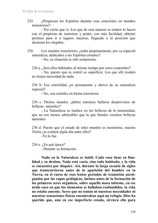 El Libro de los Espíritus
158
235. ¿Progresan los Espíritus durante esas estaciones en mundos
transitorios?
- Por cierto que sí. Los que de esta manera se reúnen lo hacen
con el propósito de instruirse y poder, con más facilidad, obtener
permiso para ir a lugares mejores, llegando a la posición que
alcanzan los elegidos.
236. Los mundos transitorios ¿están perpetuamente, por su especial
naturaleza, dedicados a los Espíritus errantes?
- No, su situación es sólo temporaria.
236 a. ¿Son ellos habitados al mismo tiempo por seres corporales?
- No, puesto que es estéril su superficie. Los que allí residen
no tienen necesidad de nada.
236 b. Esa esterilidad ¿es permanente y deriva de su naturaleza
especial?
- No, son estériles en forma transitoria.
236 c. Dichos mundos ¿deben entonces hallarse desprovistos de
bellezas naturales?
- La Naturaleza se traduce en las bellezas de la inmensidad,
que no son menos admirables que lo que llamáis vosotros bellezas
naturales.
236 d. Puesto que el estado de tales mundos es transitorio, nuestra
Tierra ¿se contará algún día entre ellos?
-Ya lo fue.
236 e. ¿En qué época?
- Durante su formación.
Nada en la Naturaleza es inútil. Cada cosa tiene su fina-
lidad y su destino. Nada está vacío, sino todo habitado, y la vida
se encuentra por doquier. Así, durante la larga secuela de siglos
que transcurrieron antes de la aparición del hombre en la
Tierra, en el curso de esos lentos períodos de transición atesti-
guados por las capas geológicas, incluso antes de la formación de
los primeros seres orgánicos, sobre aquella masa informe, en ese
árido caso en que los elementos se hallaban confundidos, la vida
no estaba ausente. Seres que no tenían ni nuestras necesidades ni
nuestras sensaciones físicas encontraban aquí un refugio. Dios ha
querido que, aun en ese imperfecto estado, sirviera ella para
 