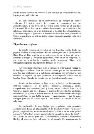 El Libro de los Espíritus
16
vuelto natural. Todo se ha reducido a una cuestión de conocimiento de las
leyes que rigen el Universo.
La tesis spinociana de la imposibilidad del milagro en cuanto
violación del orden natural ha venido a comprobarse en sus
demostraciones. Y las leyes de ese orden, como vemos en el Capítulo
Primero del Libro Tercero, son todas ellas naturales, ya se refieran a las
relaciones materiales, ya a las espirituales y morales. Lo sobrenatural no
existe si no es para la ignorancia humana de las leyes naturales, visto que el
Universo constituye un sistema único y todas sus partes encajan en la gran
estructura.
El problema religioso
La índole religiosa de El Libro de los Espíritus resalta desde sus
páginas iniciales. Como ya vimos, Kardec lo inaugura con la definición de
Dios. Pero el Dios espírita no es antropomorfo, no se trata de un ser
formado a imagen y semejanza del hombre, como el de las religiones. A
este respecto, la definición espiritista resulta terminante: “Dios es la
inteligencia suprema, causa primera de todas las cosas”.
Así como para Spinoza es Dios la substancia infinita, para Kardec es
la inteligencia infinita. Pero, del mismo modo que se han equivocado
aquellos que confundieron la substancia spinociana con el Universo, así
también se engañan los que confunden la inteligencia infinita con el
hombre finito, y la religión espírita con los formalismos religiosos.
En efecto, los atributos de Dios no se confunden con los precarios
atributos humanos: Él es eterno, inmutable, inmaterial, único,
todopoderoso, soberanamente justo y bueno. No se confunde Dios con el
Universo, puesto que es el Creador y mantenedor de éste. Sin embargo,
cuando trata de la justicia de Dios vemos a Kardec empleando terminología
antropomórfica, en que habla de penas y recompensas, y que ha dado
hincapié para que se afirme que el Dios espírita es similar al de las
religiones.
La explicación de este hecho, que a primera vista parecería
contradictorio, figura en el parágrafo 10 del Capítulo Primero: “L´homme
peut-il comprendre la nature intime de Dieu? – Non; c´est un sens qui lui
manque”. [“¿Puede el hombre comprender la naturaleza íntima de Dios? –
No. Le falta un sentido para ello”. Y de inmediato viene la explicación de
Kardec al respecto. Más adelante, en el párrafo 13, encontramos la
 