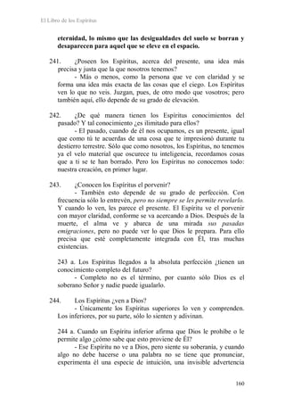 El Libro de los Espíritus
160
eternidad, lo mismo que las desigualdades del suelo se borran y
desaparecen para aquel que se eleve en el espacio.
241. ¿Poseen los Espíritus, acerca del presente, una idea más
precisa y justa que la que nosotros tenemos?
- Más o menos, como la persona que ve con claridad y se
forma una idea más exacta de las cosas que el ciego. Los Espíritus
ven lo que no veis. Juzgan, pues, de otro modo que vosotros; pero
también aquí, ello depende de su grado de elevación.
242. ¿De qué manera tienen los Espíritus conocimientos del
pasado? Y tal conocimiento ¿es ilimitado para ellos?
- El pasado, cuando de él nos ocupamos, es un presente, igual
que como tú te acuerdas de una cosa que te impresionó durante tu
destierro terrestre. Sólo que como nosotros, los Espíritus, no tenemos
ya el velo material que oscurece tu inteligencia, recordamos cosas
que a ti se te han borrado. Pero los Espíritus no conocemos todo:
nuestra creación, en primer lugar.
243. ¿Conocen los Espíritus el porvenir?
- También esto depende de su grado de perfección. Con
frecuencia sólo lo entrevén, pero no siempre se les permite revelarlo.
Y cuando lo ven, les parece el presente. El Espíritu ve el porvenir
con mayor claridad, conforme se va acercando a Dios. Después de la
muerte, el alma ve y abarca de una mirada sus pasadas
emigraciones, pero no puede ver lo que Dios le prepara. Para ello
precisa que esté completamente integrada con Él, tras muchas
existencias.
243 a. Los Espíritus llegados a la absoluta perfección ¿tienen un
conocimiento completo del futuro?
- Completo no es el término, por cuanto sólo Dios es el
soberano Señor y nadie puede igualarlo.
244. Los Espíritus ¿ven a Dios?
- Únicamente los Espíritus superiores lo ven y comprenden.
Los inferiores, por su parte, sólo lo sienten y adivinan.
244 a. Cuando un Espíritu inferior afirma que Dios le prohíbe o le
permite algo ¿cómo sabe que esto proviene de Él?
- Ese Espíritu no ve a Dios, pero siente su soberanía, y cuando
algo no debe hacerse o una palabra no se tiene que pronunciar,
experimenta él una especie de intuición, una invisible advertencia
 