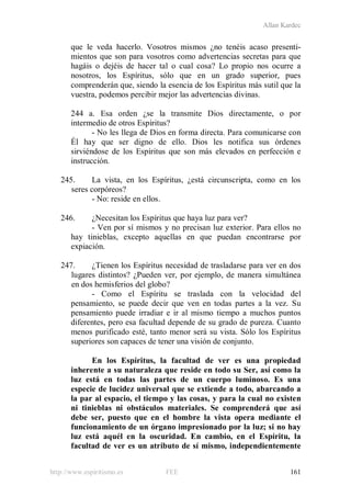 Allan Kardec
http://www.espiritismo.es FEE 161
que le veda hacerlo. Vosotros mismos ¿no tenéis acaso presenti-
mientos que son para vosotros como advertencias secretas para que
hagáis o dejéis de hacer tal o cual cosa? Lo propio nos ocurre a
nosotros, los Espíritus, sólo que en un grado superior, pues
comprenderán que, siendo la esencia de los Espíritus más sutil que la
vuestra, podemos percibir mejor las advertencias divinas.
244 a. Esa orden ¿se la transmite Dios directamente, o por
intermedio de otros Espíritus?
- No les llega de Dios en forma directa. Para comunicarse con
Él hay que ser digno de ello. Dios les notifica sus órdenes
sirviéndose de los Espíritus que son más elevados en perfección e
instrucción.
245. La vista, en los Espíritus, ¿está circunscripta, como en los
seres corpóreos?
- No: reside en ellos.
246. ¿Necesitan los Espíritus que haya luz para ver?
- Ven por sí mismos y no precisan luz exterior. Para ellos no
hay tinieblas, excepto aquellas en que puedan encontrarse por
expiación.
247. ¿Tienen los Espíritus necesidad de trasladarse para ver en dos
lugares distintos? ¿Pueden ver, por ejemplo, de manera simultánea
en dos hemisferios del globo?
- Como el Espíritu se traslada con la velocidad del
pensamiento, se puede decir que ven en todas partes a la vez. Su
pensamiento puede irradiar e ir al mismo tiempo a muchos puntos
diferentes, pero esa facultad depende de su grado de pureza. Cuanto
menos purificado esté, tanto menor será su vista. Sólo los Espíritus
superiores son capaces de tener una visión de conjunto.
En los Espíritus, la facultad de ver es una propiedad
inherente a su naturaleza que reside en todo su Ser, así como la
luz está en todas las partes de un cuerpo luminoso. Es una
especie de lucidez universal que se extiende a todo, abarcando a
la par al espacio, el tiempo y las cosas, y para la cual no existen
ni tinieblas ni obstáculos materiales. Se comprenderá que así
debe ser, puesto que en el hombre la vista opera mediante el
funcionamiento de un órgano impresionado por la luz; si no hay
luz está aquél en la oscuridad. En cambio, en el Espíritu, la
facultad de ver es un atributo de sí mismo, independientemente
 