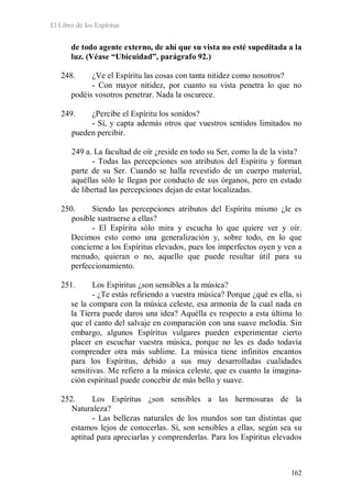 El Libro de los Espíritus
162
de todo agente externo, de ahí que su vista no esté supeditada a la
luz. (Véase “Ubicuidad”, parágrafo 92.)
248. ¿Ve el Espíritu las cosas con tanta nitidez como nosotros?
- Con mayor nitidez, por cuanto su vista penetra lo que no
podéis vosotros penetrar. Nada la oscurece.
249. ¿Percibe el Espíritu los sonidos?
- Sí, y capta además otros que vuestros sentidos limitados no
pueden percibir.
249 a. La facultad de oír ¿reside en todo su Ser, como la de la vista?
- Todas las percepciones son atributos del Espíritu y forman
parte de su Ser. Cuando se halla revestido de un cuerpo material,
aquéllas sólo le llegan por conducto de sus órganos, pero en estado
de libertad las percepciones dejan de estar localizadas.
250. Siendo las percepciones atributos del Espíritu mismo ¿le es
posible sustraerse a ellas?
- El Espíritu sólo mira y escucha lo que quiere ver y oír.
Decimos esto como una generalización y, sobre todo, en lo que
concierne a los Espíritus elevados, pues los imperfectos oyen y ven a
menudo, quieran o no, aquello que puede resultar útil para su
perfeccionamiento.
251. Los Espíritus ¿son sensibles a la música?
- ¿Te estás refiriendo a vuestra música? Porque ¿qué es ella, si
se la compara con la música celeste, esa armonía de la cual nada en
la Tierra puede daros una idea? Aquélla es respecto a esta última lo
que el canto del salvaje en comparación con una suave melodía. Sin
embargo, algunos Espíritus vulgares pueden experimentar cierto
placer en escuchar vuestra música, porque no les es dado todavía
comprender otra más sublime. La música tiene infinitos encantos
para los Espíritus, debido a sus muy desarrolladas cualidades
sensitivas. Me refiero a la música celeste, que es cuanto la imagina-
ción espiritual puede concebir de más bello y suave.
252. Los Espíritus ¿son sensibles a las hermosuras de la
Naturaleza?
- Las bellezas naturales de los mundos son tan distintas que
estamos lejos de conocerlas. Sí, son sensibles a ellas, según sea su
aptitud para apreciarlas y comprenderlas. Para los Espíritus elevados
 