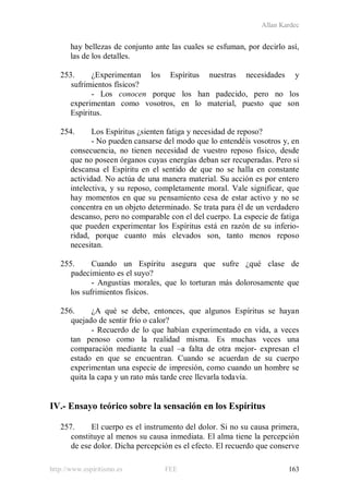 Allan Kardec
http://www.espiritismo.es FEE 163
hay bellezas de conjunto ante las cuales se esfuman, por decirlo así,
las de los detalles.
253. ¿Experimentan los Espíritus nuestras necesidades y
sufrimientos físicos?
- Los conocen porque los han padecido, pero no los
experimentan como vosotros, en lo material, puesto que son
Espíritus.
254. Los Espíritus ¿sienten fatiga y necesidad de reposo?
- No pueden cansarse del modo que lo entendéis vosotros y, en
consecuencia, no tienen necesidad de vuestro reposo físico, desde
que no poseen órganos cuyas energías deban ser recuperadas. Pero sí
descansa el Espíritu en el sentido de que no se halla en constante
actividad. No actúa de una manera material. Su acción es por entero
intelectiva, y su reposo, completamente moral. Vale significar, que
hay momentos en que su pensamiento cesa de estar activo y no se
concentra en un objeto determinado. Se trata para él de un verdadero
descanso, pero no comparable con el del cuerpo. La especie de fatiga
que pueden experimentar los Espíritus está en razón de su inferio-
ridad, porque cuanto más elevados son, tanto menos reposo
necesitan.
255. Cuando un Espíritu asegura que sufre ¿qué clase de
padecimiento es el suyo?
- Angustias morales, que lo torturan más dolorosamente que
los sufrimientos físicos.
256. ¿A qué se debe, entonces, que algunos Espíritus se hayan
quejado de sentir frío o calor?
- Recuerdo de lo que habían experimentado en vida, a veces
tan penoso como la realidad misma. Es muchas veces una
comparación mediante la cual –a falta de otra mejor- expresan el
estado en que se encuentran. Cuando se acuerdan de su cuerpo
experimentan una especie de impresión, como cuando un hombre se
quita la capa y un rato más tarde cree llevarla todavía.
IV.- Ensayo teórico sobre la sensación en los Espíritus
257. El cuerpo es el instrumento del dolor. Si no su causa primera,
constituye al menos su causa inmediata. El alma tiene la percepción
de ese dolor. Dicha percepción es el efecto. El recuerdo que conserve
 