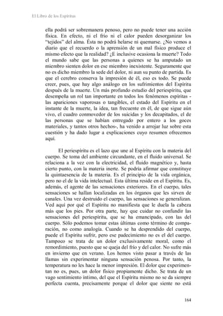 El Libro de los Espíritus
164
ella podrá ser sobremanera penoso, pero no puede tener una acción
física. En efecto, ni el frío ni el calor pueden desorganizar los
“tejidos” del alma. Ésta no podrá helarse ni quemarse. ¿No vemos a
diario que el recuerdo o la aprensión de un mal físico produce el
mismo efecto que la realidad? ¿E inclusive ocasiona la muerte? Todo
el mundo sabe que las personas a quienes se ha amputado un
miembro sienten dolor en ese miembro inexistente. Seguramente que
no es dicho miembro la sede del dolor, ni aun su punto de partida. Es
que el cerebro conserva la impresión de él, eso es todo. Se puede
creer, pues, que hay algo análogo en los sufrimientos del Espíritu
después de la muerte. Un más profundo estudio del periespíritu, que
desempeña un rol tan importante en todos los fenómenos espíritas -
las apariciones vaporosas o tangibles, el estado del Espíritu en el
instante de la muerte, la idea, tan frecuente en él, de que sigue aún
vivo, el cuadro conmovedor de los suicidas y los decapitados, el de
las personas que se habían entregado por entero a los goces
materiales, y tantos otros hechos-, ha venido a arrojar luz sobre esta
cuestión y ha dado lugar a explicaciones cuyo resumen ofrecemos
aquí.
El periespíritu es el lazo que une al Espíritu con la materia del
cuerpo. Se toma del ambiente circundante, en el fluido universal. Se
relaciona a la vez con la electricidad, el fluido magnético y, hasta
cierto punto, con la materia inerte. Se podría afirmar que constituye
la quintaesencia de la materia. Es el principio de la vida orgánica,
pero no el de la vida intelectual. Esta última reside en el Espíritu. Es,
además, el agente de las sensaciones exteriores. En el cuerpo, tales
sensaciones se hallan localizadas en los órganos que les sirven de
canales. Una vez destruido el cuerpo, las sensaciones se generalizan.
Ved aquí por qué el Espíritu no manifiesta que le duela la cabeza
más que los pies. Por otra parte, hay que cuidar no confundir las
sensaciones del periespíritu, que se ha emancipado, con las del
cuerpo. Sólo podemos tomar estas últimas como término de compa-
ración, no como analogía. Cuando se ha desprendido del cuerpo,
puede el Espíritu sufrir, pero ese padecimiento no es el del cuerpo.
Tampoco se trata de un dolor exclusivamente moral, como el
remordimiento, puesto que se queja del frío y del calor. No sufre más
en invierno que en verano. Los hemos visto pasar a través de las
llamas sin experimentar ninguna sensación penosa. Por tanto, la
temperatura no les hace la menor impresión. El dolor que experimen-
tan no es, pues, un dolor físico propiamente dicho. Se trata de un
vago sentimiento íntimo, del que el Espíritu mismo no se da siempre
perfecta cuenta, precisamente porque el dolor que siente no está
 