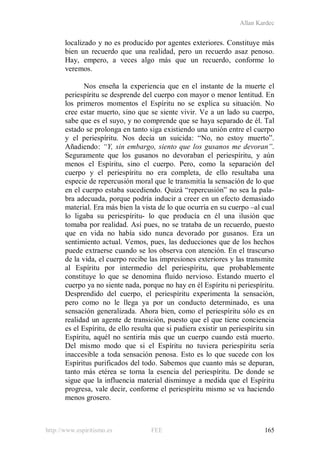 Allan Kardec
http://www.espiritismo.es FEE 165
localizado y no es producido por agentes exteriores. Constituye más
bien un recuerdo que una realidad, pero un recuerdo asaz penoso.
Hay, empero, a veces algo más que un recuerdo, conforme lo
veremos.
Nos enseña la experiencia que en el instante de la muerte el
periespíritu se desprende del cuerpo con mayor o menor lentitud. En
los primeros momentos el Espíritu no se explica su situación. No
cree estar muerto, sino que se siente vivir. Ve a un lado su cuerpo,
sabe que es el suyo, y no comprende que se haya separado de él. Tal
estado se prolonga en tanto siga existiendo una unión entre el cuerpo
y el periespíritu. Nos decía un suicida: “No, no estoy muerto”.
Añadiendo: “Y, sin embargo, siento que los gusanos me devoran”.
Seguramente que los gusanos no devoraban el periespíritu, y aún
menos el Espíritu, sino el cuerpo. Pero, como la separación del
cuerpo y el periespíritu no era completa, de ello resultaba una
especie de repercusión moral que le transmitía la sensación de lo que
en el cuerpo estaba sucediendo. Quizá “repercusión” no sea la pala-
bra adecuada, porque podría inducir a creer en un efecto demasiado
material. Era más bien la vista de lo que ocurría en su cuerpo –al cual
lo ligaba su periespíritu- lo que producía en él una ilusión que
tomaba por realidad. Así pues, no se trataba de un recuerdo, puesto
que en vida no había sido nunca devorado por gusanos. Era un
sentimiento actual. Vemos, pues, las deducciones que de los hechos
puede extraerse cuando se los observa con atención. En el trascurso
de la vida, el cuerpo recibe las impresiones exteriores y las transmite
al Espíritu por intermedio del periespíritu, que probablemente
constituye lo que se denomina fluido nervioso. Estando muerto el
cuerpo ya no siente nada, porque no hay en él Espíritu ni periespíritu.
Desprendido del cuerpo, el periespíritu experimenta la sensación,
pero como no le llega ya por un conducto determinado, es una
sensación generalizada. Ahora bien, como el periespíritu sólo es en
realidad un agente de transición, puesto que el que tiene conciencia
es el Espíritu, de ello resulta que si pudiera existir un periespíritu sin
Espíritu, aquél no sentiría más que un cuerpo cuando está muerto.
Del mismo modo que si el Espíritu no tuviera periespíritu sería
inaccesible a toda sensación penosa. Esto es lo que sucede con los
Espíritus purificados del todo. Sabemos que cuanto más se depuran,
tanto más etérea se torna la esencia del periespíritu. De donde se
sigue que la influencia material disminuye a medida que el Espíritu
progresa, vale decir, conforme el periespíritu mismo se va haciendo
menos grosero.
 