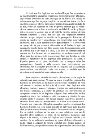 El Libro de los Espíritus
166
Al decir que los Espíritus son inafectables por las impresiones
de nuestra materia queremos referirnos a los Espíritus muy elevados,
cuya etérea envoltura no tiene analogía en la Tierra. No sucede lo
mismo con aquellos cuyo periespíritu es más denso: éstos perciben
nuestros sonidos y olores, pero no por medio de una parte limitada de
su Ser, como les ocurriría en vida. Se podría afirmar que las vibra-
ciones moleculares se hacen sentir en la totalidad de su Ser y llegan
así a su sensorio común, que es el Espíritu mismo, aunque de una
manera diferente, y quizá por eso con una impresión también
distinta, lo que origina un cambio en la percepción. Escuchan el
sonido de nuestra voz y, sin embargo, nos comprenden sin ayuda de
la palabra, por la sola transmisión del pensamiento. Y lo que acude
en apoyo de lo que estamos afirmando es el hecho de que esa
percepción resulta tanto más fácil cuanto más desmaterializado está
el Espíritu. En lo que toca a la vista, la de ellos es independiente de
nuestra luz. La facultad de ver constituye un atributo esencial del
alma, para la cual no existe la oscuridad. Pero esa facultad es más
amplia y penetrante en los Espíritus más purificados. El alma, o
Espíritu, posee en sí, pues, facultades que le otorgan todas las
percepciones. Durante la vida corporal tales percepciones son
obstruidas por el carácter grosero de los órganos. En la existencia
extracorpórea van siéndolo cada vez menos, a medida que la
envoltura semimaterial se torna más depurada.
Esta envoltura, tomada del medio circundante, varía según la
naturaleza de cada mundo. Al pasar de uno a otro globo, cambian los
Espíritus su envoltura, de la manera que nosotros mudamos de ropa
del verano al invierno o del polo al ecuador. Los Espíritus más
elevados, cuando vienen a visitarnos, revisten sus periespíritus con
los fluidos terrestres, y a partir de entonces sus percepciones se
comportan como la de los Espíritus vulgares. Pero todos ellos, así los
superiores como los inferiores, sólo entienden y sienten lo que
quieren sentir y entender. Sin poseer órganos sensitivos, pueden a
voluntad hacer que sus percepciones se activen o se tornen nulas.
Tan sólo una cosa están obligados a escuchar: son los consejos de los
Espíritus buenos. La vista sigue estando en actividad, pero pueden
ellos recíprocamente hacerse invisibles. De acuerdo con su categoría,
les es posible ocultarse de los que les son inferiores, mas no de
aquellos otros superiores a ellos. En los primeros momentos que
siguen a la muerte, la vista del Espíritu está siempre turbada y es
confusa. Se va aclarando conforme se opera el desprendimiento, y
podrá llegar a adquirir la misma claridad que poseía cuando se
hallaba en vida, independientemente de su penetración a través de los
 