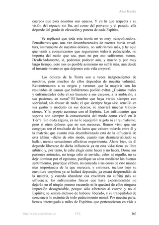 Allan Kardec
http://www.espiritismo.es FEE 167
cuerpos que para nosotros son opacos. Y en lo que respecta a su
visión del espacio sin fin, así como del porvenir y el pasado, ella
depende del grado de elevación y pureza de cada Espíritu.
Se replicará que toda esta teoría no es muy tranquilizadora.
Pensábamos que, una vez desembarazados de nuestra burda envol-
tura, instrumento de nuestros dolores, no sufriríamos más, y he aquí
que venís a comunicarnos que seguiremos todavía padeciendo, no
importa del modo que sea, pues no por eso sufriremos menos.
Desdichadamente, sí, podemos padecer aún, y mucho y por muy
largo tiempo, pero nos es posible asimismo no sufrir más, aun desde
el instante mismo en que dejemos esta vida corporal.
Los dolores de la Tierra son a veces independientes de
nosotros, pero muchos de ellos dependen de nuestra voluntad.
Remontémonos a su origen y veremos que la mayoría son los
resultados de causas que hubiéramos podido evitar. ¿Cuántos males
y enfermedades debe el ser humano a sus excesos, a la ambición, a
sus pasiones, en suma? El hombre que haya vivido siempre con
sobriedad, sin abusar de nada; el que siempre haya sido sencillo en
sus gustos y modesto en sus deseos, se ahorrará muchas tribula-
ciones. Y lo propio acontece con el Espíritu. Los sufrimientos que
soporta son siempre la consecuencia del modo como vivió en la
Tierra. Sin duda alguna, ya no le aquejarán la gota ni el reumatismo,
pero sí otros dolores que no son menores. Hemos visto que sus
congojas son el resultado de los lazos que existen todavía entre él y
la materia; que cuanto más desembarazado está de la influencia de
esta última –dicho de otro modo, cuanto más desmaterializado se
halla-, menos sensaciones aflictivas experimenta. Ahora bien, de él
depende liberarse de dicha influencia ya en esta vida: tiene su libre
arbitrio y, por tanto, le cabe elegir entre hacer y no hacer. Dome sus
pasiones animales, no tenga odio ni envidia, celos ni orgullo, no se
deje dominar por el egoísmo, purifique su alma mediante los buenos
sentimientos, practique el bien, no conceda a las cosas de este mundo
más importancia de la que merecen, y entonces, incluso bajo su
envoltura corpórea ya se hallará depurado, ya estará desprendido de
la materia, y cuando abandone esa envoltura no sufrirá más su
influencia; los sufrimientos físicos que haya experimentado no
dejarán en él ningún penoso recuerdo ni le quedará de ellos ninguna
impresión desagradable, porque sólo afectaron al cuerpo y no el
Espíritu; se sentirá dichoso de haberse liberado, y su tranquilidad de
conciencia lo eximirá de todo padecimiento moral. Por nuestra parte,
hemos interrogado a miles de Espíritus que pertenecieron en vida a
 