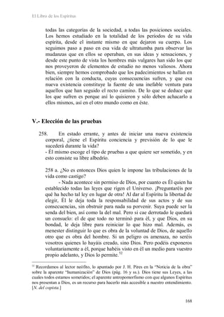 El Libro de los Espíritus
168
todas las categorías de la sociedad, a todas las posiciones sociales.
Los hemos estudiado en la totalidad de los períodos de su vida
espírita, desde el instante mismo en que dejaron su cuerpo. Los
seguimos paso a paso en esa vida de ultratumba para observar las
mudanzas que en ellos se operaban, en sus ideas y sensaciones, y
desde este punto de vista los hombres más vulgares han sido los que
nos proveyeron de elementos de estudio no menos valiosos. Ahora
bien, siempre hemos comprobado que los padecimientos se hallan en
relación con la conducta, cuyas consecuencias sufren, y que esa
nueva existencia constituye la fuente de una inefable ventura para
aquellos que han seguido el recto camino. De lo que se deduce que
los que sufren es porque así lo quisieron y sólo deben achacarlo a
ellos mismos, así en el otro mundo como en éste.
V.- Elección de las pruebas
258. En estado errante, y antes de iniciar una nueva existencia
corporal, ¿tiene el Espíritu conciencia y previsión de lo que le
sucederá durante la vida?
- Él mismo escoge el tipo de pruebas a que quiere ser sometido, y en
esto consiste su libre albedrío.
258 a. ¿No es entonces Dios quien le impone las tribulaciones de la
vida como castigo?
- Nada acontece sin permiso de Dios, por cuanto es Él quien ha
establecido todas las leyes que rigen el Universo. ¡Preguntaréis por
qué ha hecho tal ley en lugar de otra! Al dar al Espíritu la libertad de
elegir, Él le deja toda la responsabilidad de sus actos y de sus
consecuencias, sin obstruir para nada su porvenir. Suya puede ser la
senda del bien, así como la del mal. Pero si cae derrotado le quedará
un consuelo: el de que todo no terminó para él, y que Dios, en su
bondad, le deja libre para reiniciar lo que hizo mal. Además, es
menester distinguir lo que es obra de la voluntad de Dios, de aquello
otro que es obra del hombre. Si un peligro os amenaza, no seréis
vosotros quienes lo hayáis creado, sino Dios. Pero podéis exponeros
voluntariamente a él, porque habéis visto en él un medio para vuestro
propio adelanto, y Dios lo permite.52
52
Recordamos al lector neófito, lo apuntado por J. H. Pires en la “Noticia de la obra”
sobre la aparente “humanización” de Dios (pág. 16 y ss.). Dios tiene sus Leyes, a las
cuales todos estamos sometidos; el aparente antropomorfismo con que algunos Espíritus
nos presentan a Dios, es un recurso para hacerlo más accesible a nuestro entendimiento.
[N. del copista.]
 