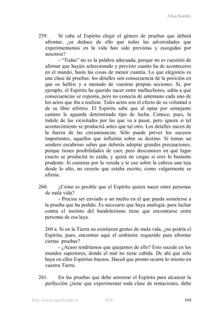 Allan Kardec
http://www.espiritismo.es FEE 169
259. Si cabe al Espíritu elegir el género de pruebas que deberá
afrontar, ¿se deduce de ello que todas las adversidades que
experimentamos en la vida han sido previstas y escogidas por
nosotros?
- “Todas” no es la palabra adecuada, porque no es cuestión de
afirmar que hayáis seleccionado y previsto cuanto ha de aconteceros
en el mundo, hasta las cosas de menor cuantía. Lo que elegisteis es
una clase de pruebas: los detalles son consecuencia de la posición en
que os halléis y a menudo de vuestras propias acciones. Si, por
ejemplo, el Espíritu ha querido nacer entre malhechores, sabía a qué
consecuencias se exponía, pero no conocía de antemano cada uno de
los actos que iba a realizar. Tales actos son el efecto de su voluntad o
de su libre arbitrio. El Espíritu sabe que al optar por semejante
camino le aguarda determinado tipo de lucha. Conoce, pues, la
índole de las vicisitudes por las que va a pasar, pero ignora si tal
acontecimiento se producirá antes que tal otro. Los detalles nacen de
la fuerza de las circunstancias. Sólo puede prever los sucesos
importantes, aquellos que influirán sobre su destino. Si tomas un
sendero escabroso sabes que deberás adoptar grandes precauciones,
porque tienes posibilidades de caer, pero desconoces en qué lugar
exacto se producirá tu caída, y quizá no caigas si eres lo bastante
prudente. Si caminas por la vereda y te cae sobre la cabeza una teja
desde lo alto, no creerás que estaba escrito, como vulgarmente se
afirma.
260. ¿Cómo es posible que el Espíritu quiera nacer entre personas
de mala vida?
- Precisa ser enviado a un medio en el que pueda someterse a
la prueba que ha pedido. Es necesario que haya analogía: para luchar
contra el instinto del bandolerismo tiene que encontrarse entre
personas de esa laya.
260 a. Si en la Tierra no existieran gentes de mala vida, ¿no podría el
Espíritu, pues, encontrar aquí el ambiente requerido para afrontar
ciertas pruebas?
- ¿Acaso tendríamos que quejarnos de ello? Esto sucede en los
mundos superiores, donde el mal no tiene cabida. De ahí que sólo
haya en ellos Espíritus buenos. Haced que pronto ocurra lo mismo en
vuestra Tierra.
261. En las pruebas que debe arrostrar el Espíritu para alcanzar la
perfección ¿tiene que experimentar toda clase de tentaciones, debe
 
