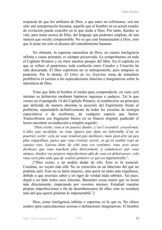 Allan Kardec
http://www.espiritismo.es FEE 17
respuesta de que los atributos de Dios, a que antes no referíamos, son tan
sólo una interpretación humana, aquello que el hombre en su actual estadio
de evolución puede concebir en lo que atañe a Dios. Por tanto, Kardec se
vale, para tratar acerca de Dios, del lenguaje que podemos emplear, de una
manera que resulte comprensible. No es que esté humanizando a Dios, sino
que lo pone tan sólo al alcance del entendimiento humano.
No obstante, la suprema naturaleza de Dios, en cuanto inteligencia
infinita y causa primaria, es siempre preservada. Lo comprobamos en todo
el Capítulo Primero y en otros muchos pasajes del libro. En el capítulo en
que se refiere al panteísmo, toda confusión entre Creador y Creación ha
sido descartada. El Dios espiritista no es antropomorfo, pero tampoco es
panteísta. Por lo demás, El Libro de los Espíritus torna de inmediato
prohibitivo el camino a las especulaciones ilusorias e imaginativas sobre la
naturaleza de Dios.
Visto que falta al hombre el medio para comprenderlo, en vano será
intentar su definición mediante hipótesis ingenuas o audaces. Tal lo que
vemos en el parágrafo 14 del Capítulo Primero, al establecerse un principio
que defiende de manera absoluta la posición del Espiritismo frente al
problema, separándolo definitivamente de todas las escuelas de teología
especulativa o de ocultismo, de cualquier especie que fueren.
Transcribimos ese fragmento básico en su francés original, pudiendo el
lector encontrar su traducción a renglón seguido:
“Dieu existe, vous n´en pouvez douter, c´est l´essentiel: croyed-moi,
n´allez pas au-delaà; ne vous égarez pas dans un labyrinthe d´où ne
pourriez sortir: cela ne vous rendrait pas meilleurs, mais peut-être un peu
plus orgueilleux, parce que vous croiriez savoir, et qu´en realité vous ne
sauriez rien. Laissez donc de côté tous ces systèmes; vous avez assez
dechoses que vous touchent plus directement, à commencer par vous
mêmes; étudiez vos propres imperfections afin de vous en debarrasser, cela
vous sera plus utile que de vouloir pénétrer ce qui est impénétrable”.
[“Dios existe, y no podéis dudar de ello. Esto es lo esencial.
Creedme, no vayáis más allá. No os extraviéis en un laberinto del que no
podríais salir. Esto no os haría mejores, sino quizá un tanto más orgullosos,
debido a que creeríais saber y en rigor de verdad nada sabríais. Así pues,
dejad a un lado todos esos sistemas. Bastantes cosas tenéis que os tocan
más directamente, empezando por vosotros mismos. Estudiad vuestras
propias imperfecciones a fin de desembarazaros de ellas; esto os resultará
más útil que querer penetrar lo impenetrable”.]
Dios, como inteligencia infinita o suprema, es lo que es. No ofrece
asidero para especulaciones ociosas o definiciones imaginativas. El hombre
 