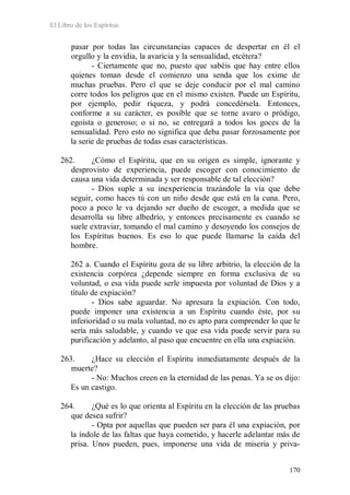 El Libro de los Espíritus
170
pasar por todas las circunstancias capaces de despertar en él el
orgullo y la envidia, la avaricia y la sensualidad, etcétera?
- Ciertamente que no, puesto que sabéis que hay entre ellos
quienes toman desde el comienzo una senda que los exime de
muchas pruebas. Pero el que se deje conducir por el mal camino
corre todos los peligros que en el mismo existen. Puede un Espíritu,
por ejemplo, pedir riqueza, y podrá concedérsela. Entonces,
conforme a su carácter, es posible que se torne avaro o pródigo,
egoísta o generoso; o si no, se entregará a todos los goces de la
sensualidad. Pero esto no significa que deba pasar forzosamente por
la serie de pruebas de todas esas características.
262. ¿Cómo el Espíritu, que en su origen es simple, ignorante y
desprovisto de experiencia, puede escoger con conocimiento de
causa una vida determinada y ser responsable de tal elección?
- Dios suple a su inexperiencia trazándole la vía que debe
seguir, como haces tú con un niño desde que está en la cuna. Pero,
poco a poco le va dejando ser dueño de escoger, a medida que se
desarrolla su libre albedrío, y entonces precisamente es cuando se
suele extraviar, tomando el mal camino y desoyendo los consejos de
los Espíritus buenos. Es eso lo que puede llamarse la caída del
hombre.
262 a. Cuando el Espíritu goza de su libre arbitrio, la elección de la
existencia corpórea ¿depende siempre en forma exclusiva de su
voluntad, o esa vida puede serle impuesta por voluntad de Dios y a
título de expiación?
- Dios sabe aguardar. No apresura la expiación. Con todo,
puede imponer una existencia a un Espíritu cuando éste, por su
inferioridad o su mala voluntad, no es apto para comprender lo que le
sería más saludable, y cuando ve que esa vida puede servir para su
purificación y adelanto, al paso que encuentre en ella una expiación.
263. ¿Hace su elección el Espíritu inmediatamente después de la
muerte?
- No: Muchos creen en la eternidad de las penas. Ya se os dijo:
Es un castigo.
264. ¿Qué es lo que orienta al Espíritu en la elección de las pruebas
que desea sufrir?
- Opta por aquellas que pueden ser para él una expiación, por
la índole de las faltas que haya cometido, y hacerle adelantar más de
prisa. Unos pueden, pues, imponerse una vida de miseria y priva-
 