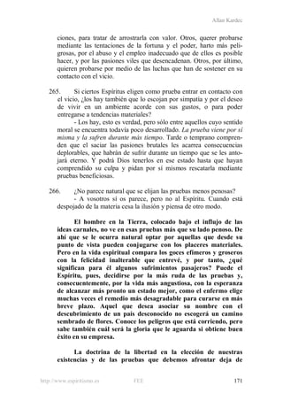 Allan Kardec
http://www.espiritismo.es FEE 171
ciones, para tratar de arrostrarla con valor. Otros, querer probarse
mediante las tentaciones de la fortuna y el poder, harto más peli-
grosas, por el abuso y el empleo inadecuado que de ellos es posible
hacer, y por las pasiones viles que desencadenan. Otros, por último,
quieren probarse por medio de las luchas que han de sostener en su
contacto con el vicio.
265. Si ciertos Espíritus eligen como prueba entrar en contacto con
el vicio, ¿los hay también que lo escojan por simpatía y por el deseo
de vivir en un ambiente acorde con sus gustos, o para poder
entregarse a tendencias materiales?
- Los hay, esto es verdad, pero sólo entre aquellos cuyo sentido
moral se encuentra todavía poco desarrollado. La prueba viene por sí
misma y la sufren durante más tiempo. Tarde o temprano compren-
den que el saciar las pasiones brutales les acarrea consecuencias
deplorables, que habrán de sufrir durante un tiempo que se les anto-
jará eterno. Y podrá Dios tenerlos en ese estado hasta que hayan
comprendido su culpa y pidan por sí mismos rescatarla mediante
pruebas beneficiosas.
266. ¿No parece natural que se elijan las pruebas menos penosas?
- A vosotros sí os parece, pero no al Espíritu. Cuando está
despojado de la materia cesa la ilusión y piensa de otro modo.
El hombre en la Tierra, colocado bajo el influjo de las
ideas carnales, no ve en esas pruebas más que su lado penoso. De
ahí que se le ocurra natural optar por aquellas que desde su
punto de vista pueden conjugarse con los placeres materiales.
Pero en la vida espiritual compara los goces efímeros y groseros
con la felicidad inalterable que entrevé, y por tanto, ¿qué
significan para él algunos sufrimientos pasajeros? Puede el
Espíritu, pues, decidirse por la más ruda de las pruebas y,
consecuentemente, por la vida más angustiosa, con la esperanza
de alcanzar más pronto un estado mejor, como el enfermo elige
muchas veces el remedio más desagradable para curarse en más
breve plazo. Aquel que desea asociar su nombre con el
descubrimiento de un país desconocido no escogerá un camino
sembrado de flores. Conoce los peligros que está corriendo, pero
sabe también cuál será la gloria que le aguarda si obtiene buen
éxito en su empresa.
La doctrina de la libertad en la elección de nuestras
existencias y de las pruebas que debemos afrontar deja de
 