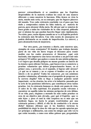 El Libro de los Espíritus
172
parecer extraordinaria si se considera que los Espíritus
desprendidos de la materia evalúan las cosas de una manera
diferente a como nosotros lo hacemos. Ellos tienen en vista la
meta, mucho más seria, en su concepto, que los fugaces placeres
del mundo. Tras cada existencia concluida ven el paso que han
dado y comprenden cuánto les falta todavía, en materia de
pureza, para alcanzar dicha meta. He ahí por qué se someten de
buen grado a todas las vicisitudes de la vida corporal, pidiendo
por sí mismos las que puedan hacerles llegar más rápidamente.
No existe, pues, razón alguna cuando no se ve al Espíritu preferir
la existencia más llevadera. Una vida exenta de amarguras no
podría disfrutarla en su estado de imperfección. La entrevé, y
para alcanzarla trata de mejorarse.
Por otra parte, ¿no tenemos a diario, ante nuestros ojos,
ejemplos de cosas semejantes? El hombre que trabaja durante
parte de sus vida sin darse tregua ni descanso para reunir
medios con los cuales procurarse el bienestar, ¿qué está
haciendo, sino imponerse una tarea con miras a un porvenir más
próspero? El militar que padece a causa de una misión peligrosa,
o el viajero que desafía peligros no menos grandes en interés de
la ciencia o para obtener fortuna, ¿qué hacen si no es someterse a
pruebas voluntarias que deben proporcionarles honor, en el
primer caso, y provecho, en el segundo, si logran salir airosos?
¿A qué no se somete y no se expone el hombre en pro de su
interés o de su gloria? Todos los concursos ¿no son asimismo
pruebas voluntarias, afrontadas con el propósito de progresar en
la carrera elegida? Sólo se llega a cualquier posición social
importante –en las ciencias, las artes o la industria- pasando por
la serie de las posiciones inferiores, que constituyen otras tantas
pruebas. Así, la existencia humana es, desde este punto de vista,
el calco de la vida espiritual. En pequeña escala volvemos a
encontrar en aquélla todas las mismas peripecias de esta última.
Si en vida, pues, elegimos a menudo las más rudas pruebas en
aras de un objetivo más elevado, ¿por qué el Espíritu –que ve
más lejos- y para el cual la vida corpórea no es más que un
incidente fugaz, no haría lo propio resolviéndose por una
existencia penosa y difícil, si ella ha de conducirlo a la eterna
dicha? Quienes afirman que si los hombres tuvieran la
posibilidad de elegir la clase de vida que les agrada optarían por
ser príncipes o millonarios, son como los miopes que sólo ven lo
que están tocando, o como esos niños golosos que, preguntados
 